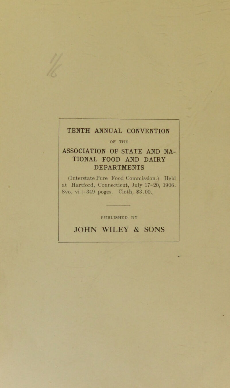 TENTH ANNUAL CONVENTION OF THE ASSOCIATION OF STATE AND NA- TIONAL FOOD AND DAIRY DEPARTMENTS (Interstate Pure Food Commission.) Held at Hartford, Connecticut, July 17-20, 1906. Svo, vi-f-349 poges. Cloth, $3.00. published by JOHN WILEY & SONS