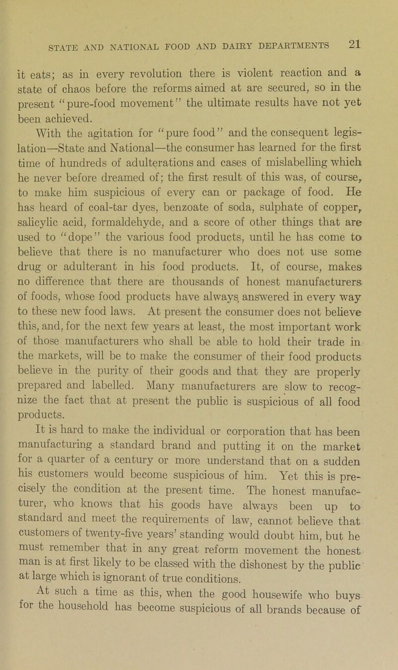 it eats; as in every revolution there is violent reaction and a state of chaos before the reforms aimed at are secured, so in the present “pure-food movement” the ultimate results have not yet been achieved. With the agitation for “pure food” and the consequent legis- lation—State and National—the consumer has learned for the first time of hundreds of adulterations and cases of mislabelling which he never before dreamed of; the first result of this was, of course, to make him suspicious of every can or package of food. He has heard of coal-tar dyes, benzoate of soda, sulphate of copper, salicylic acid, formaldehyde, and a score of other things that are used to “dope” the various food products, until he has come to believe that there is no manufacturer who does not use some drug or adulterant in his food products. It, of course, makes no difference that there are thousands of honest manufacturers of foods, whose food products have always, answered in every way to these new food laws. At present the consumer does not believe this, and, for the next few years at least, the most important work of those manufacturers who shall be able to hold their trade in the markets, will be to make the consumer of their food products believe in the purity of their goods and that they are properly prepared and labelled. Many manufacturers are slow to recog- nize the fact that at present the public is suspicious of all food products. It is hard to make the individual or corporation that has been manufacturing a standard brand and putting it on the market for a quarter of a century or more understand that on a sudden his customers would become suspicious of him. Yet this is pre- cisely the condition at the present time. The honest manufac- turer, who knows that his goods have always been up to standard and meet the requirements of law, cannot believe that customers of twenty-five years’ standing would doubt him, but he must remember that in any great reform movement the honest man is at first likely to be classed with the dishonest by the public at large which is ignorant of true conditions. At such a time as this, when the good housewife who buys for the household has become suspicious of all brands because of