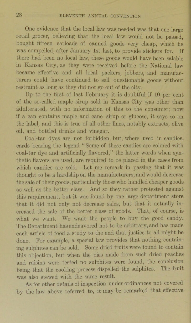 One evidence that the local law was needed was that one large retail grocer, believing that the local law would not be passed, bought fifteen carloads of canned goods very cheap, which he was compelled, after January 1st last, to provide stickers for. If there had been no local law, these goods would have been salable in Kansas City, as they were received before the National law became effective and all local packers, jobbers, and manufac- turers could have continued to sell questionable goods without restraint as long as they did not go out of the city. Up to the first of last February it is doubtful if 10 per cent of the so-called maple sirup sold in Kansas City was other than adulterated, with no information of this to the consumer; now if a can contains maple and cane sirup or glucose, it says so on the label, and this is true of all other lines, notably extracts, olive oil, and bottled drinks and vinegar. Coal-tar dyes are not forbidden, but, where used in candies, cards bearing the legend “Some of these candies are colored with coal-tar dye and artificially flavored,” the latter words when syn- thetic flavors are used, are required to be placed in the cases from which candies are sold. Let me remark in passing that it was thought to be a hardship on the manufacturers, and would decrease the sale of their goods, particularly those who handled cheaper goods as well as the better class. And so they rather protested against this requirement, but it was found by one large department store that it did not only not decrease sales, but that it actually in- creased the sale of the better class of goods. That, of course, is what we want. We want the people to buy the good candy. The Department has endeavored not to be arbitrary, and has made each article of food a study to the end that justice to all might be done. For example, a special law provides that nothing contain- ing sulphites can be sold. Some dried fruits were found to contain this objection, but when the pies made from such dried peaches and raisins were tested no sulphites were found, the conclusion being that the cooking process dispelled the sulphites. The fruit was also stewed with the same result. As for other details of inspection under ordinances not covered by the law above referred to, it may be remarked that effective