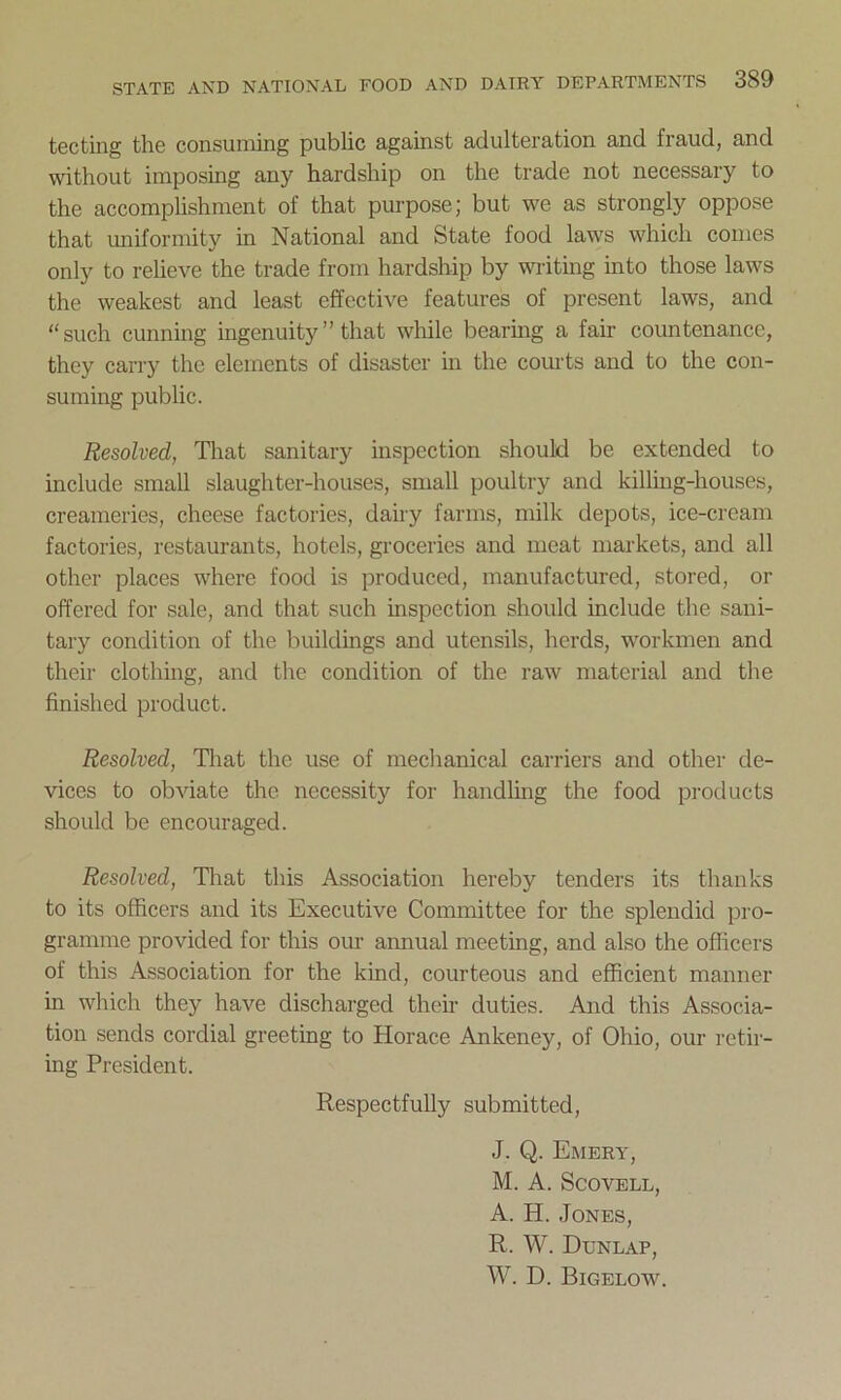 tecting the consuming public against adulteration and fraud, and without imposing any hardship on the trade not necessary to the accomplishment of that purpose; but we as strongly oppose that uniformity in National and State food laws which comes only to relieve the trade from hardship by writing into those laws the weakest and least effective features of present laws, and “such cunning ingenuity ” that while bearing a fair countenance, they carry the elements of disaster in the courts and to the con- suming public. Resolved, That sanitary inspection should be extended to include small slaughter-houses, small poultry and killing-houses, creameries, cheese factories, dairy farms, milk depots, ice-cream factories, restaurants, hotels, groceries and meat markets, and all other places where food is produced, manufactured, stored, or offered for sale, and that such inspection should include the sani- tary condition of the buildings and utensils, herds, workmen and their clothing, and the condition of the raw material and the finished product. Resolved, That the use of mechanical carriers and other de- vices to obviate the necessity for handling the food products should be encouraged. Resolved, That this Association hereby tenders its thanks to its officers and its Executive Committee for the splendid pro- gramme provided for this our amiual meeting, and also the officers of this Association for the kind, courteous and efficient manner in which they have discharged their duties. And this Associa- tion sends cordial greeting to Horace Ankeney, of Ohio, our retir- ing President. Respectfully submitted, J. Q. Emery, M. A. Scovell, A. H. Jones, R. W. Dunlap, W. D. Bigelow.