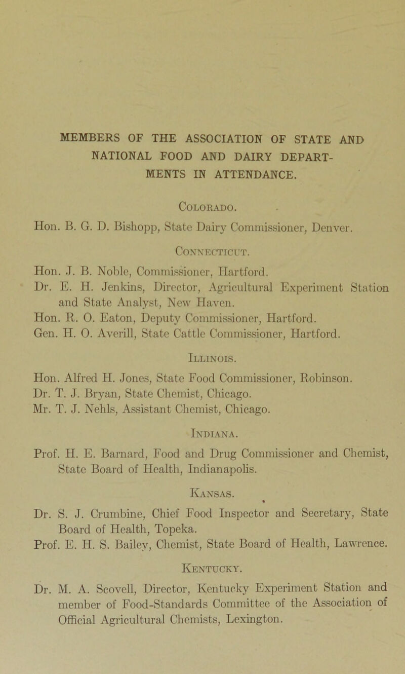 MEMBERS OF THE ASSOCIATION OF STATE AND NATIONAL FOOD AND DAIRY DEPART- MENTS IN ATTENDANCE. Colorado. Hon. B. G. D. Bishopp, State Dairy Commissioner, Denver. Connecticut. Hon. J. B. Noble, Commissioner, Hartford. Dr. E. H. Jenkins, Director, Agricultural Experiment Station and State Analyst, New Haven. Hon. R. 0. Eaton, Deputy Commissioner, Hartford. Gen. H. 0. Averill, State Cattle Commissioner, Hartford. Illinois. Hon. Alfred H. Jones, State Food Commissioner, Robinson. Dr. T. J. Bryan, State Chemist, Chicago. Mr. T. J. Nehls, Assistant Chemist, Chicago. Indiana. Prof. H. E. Barnard, Food and Drug Commissioner and Chemist, State Board of Health, Indianapolis. Kansas. % Dr. S. J. Crumbine, Chief Food Inspector and Secretary, State Board of Health, Topeka. Prof. E. IF S. Bailey, Chemist, State Board of Health, Lawrence. Kentucky. Dr. M. A. Scovell, Director, Kentucky Experiment Station and member of Food-Standards Committee of the Association of Official Agricultural Chemists, Lexington.