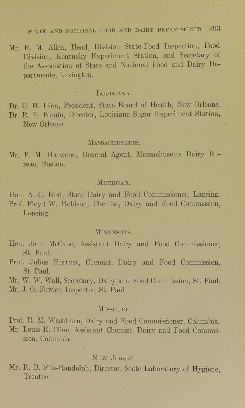 Mr. R. M. Allen, Head, Division State Food Inspection, Food Division, Kentucky Experiment Station, and Secretary of the Association of State and National Food and Dairy De- partments, Lexington. Louisiana. Dr. C. H. Irion, President, State Board of Health, New Orleans. Dr. R. E. Blouin, Director, Louisiana Sugar Experiment Station, New Orleans. Massachusetts. Mr. P. M. Harwood, General Agent, Massachusetts Dairy Bu- reau, Boston. Michigan. Hon. A. C. Bird, State Dairy and Food Commissioner, Lansing. Prof. Floyd W. Robison, Chemist, Dairy and Food Commission, Lansing. Minnesota. Hon. John McCabe, Assistant Dairy and Food Commissioner, St. Paul. Prof. Julius Hortvet, Chemist, Dairy and Food Commission, St. Paul. Mr. W. W. Wall, Secretary, Dairy and Food Commission, St. Paul. Mr. J. G. Fowler, Inspector, St. Paul. Missouri. Prof. R. M. Washburn, Dairy and Food Commissioner, Columbia. Mr. Louis E. Cline, Assistant Chemist, Dairy and Food Commis- sion, Columbia. New Jersey. Mr. R. B. Fitz-Randolph, Director, State Laboratory of Hygiene,. Trenton.