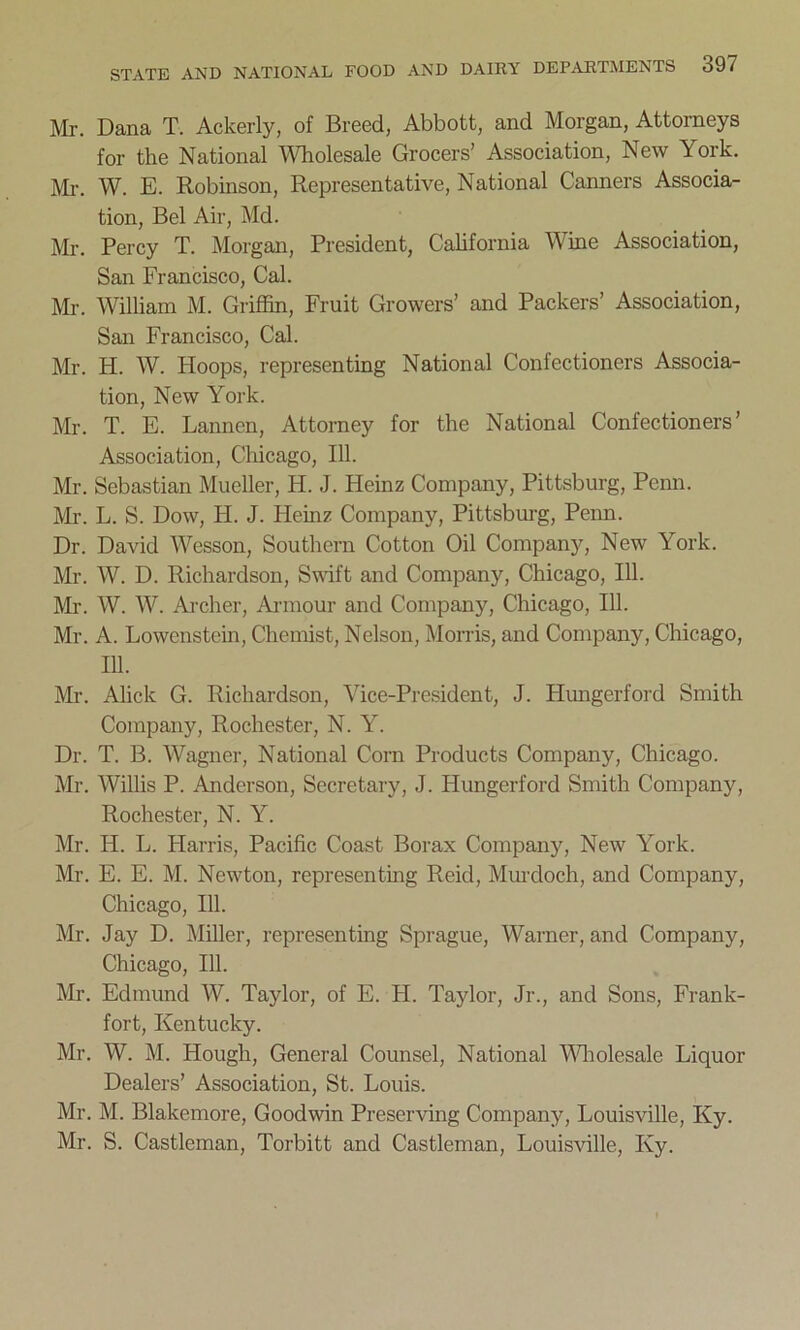 Mr. Dana T. Ackerly, of Breed, Abbott, and Morgan, Attorneys for the National Wholesale Grocers’ Association, New York. Mr. W. E. Robinson, Representative, National Canners Associa- tion, Bel Air, Md. Mr. Percy T. Morgan, President, California Wine Association, San Francisco, Cal. Mr. William M. Griffin, Fruit Growers’ and Packers’ Association, San Francisco, Cal. Mr. H. W. Hoops, representing National Confectioners Associa- tion, New York. Mr. T. E. Lannen, Attorney for the National Confectioners’ Association, Chicago, 111. Mr. Sebastian Mueller, H. J. Heinz Company, Pittsburg, Pemi. Mr. L. S. Dow, H. J. Heinz Company, Pittsburg, Penn. Dr. David Wesson, Southern Cotton Oil Company, New York. Mr. W. D. Richardson, Swift and Company, Chicago, 111. Mr. W. W. Archer, Armour and Company, Chicago, 111. Mr. A. Lowenstcin, Chemist, Nelson, Morris, and Company, Chicago, 111. Mr. Alick G. Richardson, Vice-President, J. Himgerford Smith Company, Rochester, N. Y. Dr. T. B. Wagner, National Corn Products Company, Chicago. Mr. Willis P. Anderson, Secretary, J. Hungerford Smith Company, Rochester, N. Y. Mr. H. L. Harris, Pacific Coast Borax Company, New York. Mr. E. E. M. Newton, representing Reid, Murdoch, and Company, Chicago, 111. Mr. Jay D. Miller, representing Sprague, Warner, and Company, Chicago, 111. Mr. Edmund W. Taylor, of E. H. Taylor, Jr., and Sons, Frank- fort, Kentucky. Mr. W. M. Hough, General Counsel, National Wholesale Liquor Dealers’ Association, St. Louis. Mr. M. Blakemore, Goodwin Preserving Company, Louisville, Ky. Mr. S. Castleman, Torbitt and Castleman, Louisville, Ky.