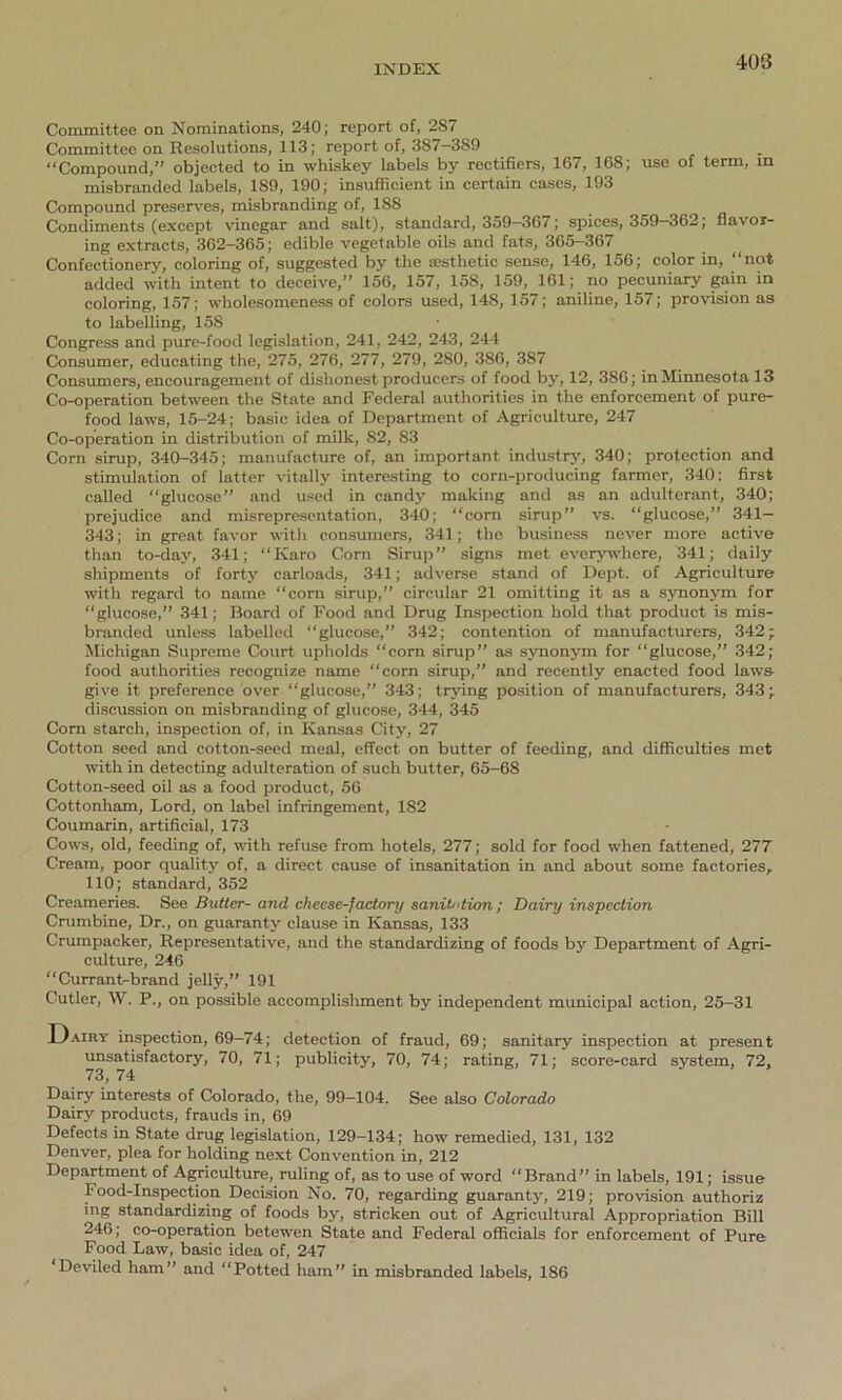 Committee on Nominations, 240; report of, 2S7 Committee on Resolutions, 113; report of, 3S7—389 “Compound, objected to in whiskey labels by rectifiers, 167, 168; use of term, in misbranded labels, 189, 190; insufficient in certain cases, 193 Compound preserves, misbranding of, 188 Condiments (except vinegar and salt), standard, 359—367; spices, 359—362; flavor- ing extracts, 362-365; edible vegetable oils and fats, 365-367 Confectionery, coloring of, suggested by the aesthetic sense, 146, 156; color in, “not added with intent to deceive,” 156, 157, 158, 159, 161; no pecuniary gain in coloring, 157; wholesomeness of colors used, 14S, 157; aniline, 157; provision as to labelling, 158 Congress and pure-food legislation, 241, 242, 243, 244 Consumer, educating the, 275, 276, 277, 279, 280, 386, 387 Consumers, encouragement of dishonest producers of food by, 12, 386; in Minnesota 13 Co-operation between the State and Federal authorities in the enforcement of pure- food laws, 15-24; basic idea of Department of Agriculture, 247 Co-operation in distribution of milk, 82, 83 Corn sirup, 340-345; manufacture of, an important industry, 340; protection and stimulation of latter vitally interesting to corn-producing farmer, 340; first called “glucose” and used in candy making and as an adulterant, 340; prejudice and misrepresentation, 340; “corn sirup” vs. “glucose,” 341— 343; in great favor with consumers, 341; the business never more active than to-dav, 341; “Karo Corn Sirup” signs met everywhere, 341; daily shipments of forty carloads, 341; adverse stand of Dept, of Agriculture with regard to name “corn sirup,” circular 21 omitting it as a synonym for “glucose,” 341; Board of Food and Drug Inspection hold that product is mis- branded unless labelled “glucose,” 342; contention of manufacturers, 342; Michigan Supreme Court upholds “corn sirup” as synonym for “glucose,” 342; food authorities recognize name “corn sirup,” and recently enacted food laws give it preference over “glucose,” 343; trying position of manufacturers, 343; discussion on misbranding of glucose, 344, 345 Corn starch, inspection of, in Kansas City, 27 Cotton seed and cotton-seed meal, effect on butter of feeding, and difficulties met with in detecting adulteration of such butter, 65-68 Cotton-seed oil as a food product, 56 Cottonham, Lord, on label infringement, 182 Coumarin, artificial, 173 Cows, old, feeding of, with refuse from hotels, 277; sold for food when fattened, 277 Cream, poor quality of, a direct cause of insanitation in and about some factories, 110; standard, 352 Creameries. See Butter- and cheese-factory sanitation; Dairy inspection Crumbine, Dr., on guaranty clause in Kansas, 133 Crumpacker, Representative, and the standardizing of foods by Department of Agri- culture, 246 “Currant-brand jelly,” 191 Cutler, W. P., on possible accomplishment by independent municipal action, 25-31 Dairy inspection, 69-74; detection of fraud, 69; sanitary inspection at present unsatisfactory, 70, 71; publicity, 70, 74; rating, 71; score-card system, 72, 73, 74 Dairy interests of Colorado, the, 99-104. See also Colorado Dairy products, frauds in, 69 Defects in State drug legislation, 129-134; how remedied, 131, 132 Denver, plea for holding next Convention in, 212 Department of Agriculture, ruling of, as to use of word “Brand” in labels, 191; issue Food-Inspection Decision No. 70, regarding guaranty, 219; provision authoriz ing standardizing of foods by, stricken out of Agricultural Appropriation Bill 246; co-operation betewen State and Federal officials for enforcement of Pure Food Law, basic idea of, 247 Deviled ham” and “Potted ham” in misbranded labels, 186