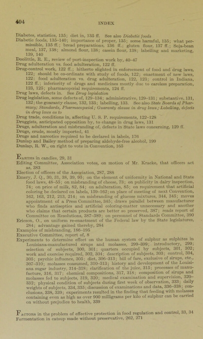 Diabetes, statistics, 135; diet in, 135 ff. See also Diabetic foods Diabetic foods, 135—140; importance of proper, 135; some harmful, 135; what per- missible, 135 ff.; bread preparations, 136 ff.; gluten flour, 137 ff.; Soja-bean meal, 137, 138; almond flour, 138; casein flour, 138; labelling and marketing, 139, 140 Doolittle, R. E., review of port-inspection work by, 40-47 Drug adulteration vs. food adulteration, 122 ff. Drug-control work, 122 ff.; hitherto slighted in enforcement of food and drug laws, 122; should be co-ordinate with study of foods, 122; enactment of new laws, 122: food adulteration vs. drug adulteration, 122, 123; control in Indiana, 122 ff.; inferiority of drugs and medicines mostly due to careless preparation, 123, 125; pharmaeopceial requirements, 124 ff. Drug laws, defects in. See Drug legislation Drug legislation, some defects of, 129-134; administrative, 129-131; substantive, 131, 132; the guaranty clause, 132, 133; labelling, 133. See also State Boards of Phar- macy; Standards, Pharmacopwial; Guaranty clause in drug laws; Labelling, defects in drug laws as to Drug trade, conditions in, affecting U. S. P. requirements, 122-128 Druggists, anticipated opposition by, to change in drug laws, 131 Drugs, adulteration and misbranding of, defects in State laws concerning, 129 ff. Drugs, crude, mostly imported, 41 Drugs and narcotics required to be declared in labels, 176 Dunlap and Bailey method of preparing aldehyde-free alcohol, 199 Dunlap, R. W., on right to vote in Convention, 165 Earths in candies, 29, 31 Editing Committee, Association votes, on motion of Mr. Kracke, that officers act as, 383 Election of officers of the Association, 287, 288 Emery, J. Q., 30, 31, 38, 39, 95; on the element of uniformity in National and State food laws, 48-55; on misbranding of cheese, 73; on publicity in dairy inspection, 74; on price of milk, 82, 84; on adulteration, 85; on requirement that artificial coloring be declared on labels, 159-162; on place of meeting of next Convention, 162, 163, 212, 213, 214; on misbranding of glucose mixtures, 344, 345; moves appointment of a Press Committee, 345; draws parallel between manufacturer who finds antiseptics and artificial coloring-matter unnecessary and another who claims that certain products are better so preserved, 387; reads report of Committee on Resolutions, 387-3S9; on personnel of Standards Committee, 390 Ericson, O., on uniform re-enactment of the Federal law by the State legislatures, 284; advantage gained thereby, 284 Examples of misbranding, 186-195 Executive Committee, report of, 8 Experiments to determine effect on the human system of sulphur as sulphites in Louisiana-manufactured sirups and molasses, 299-399; introductory, 299; selection of subjects, 300, 301; quarters occupied by subjects, 301, 302; work and exercise required, 302, 304; description of subjects, 303; control, 304, 305; psychic influence, 305; diet, 306-313; bill of fare, exclusive of sirups, etc., 307—310; molasses consumed, 310-313; history and development of the Louisi- ana sugar industry, 314—318; clarification of the juice, 315; processes of manu- facture, 316, 317; chemical compositions, 317, 318; composition of sirups and molasses fed to subjects, 319, 320; medical examination and supervision, 320— 332; physical condition of subjects during first week of observation, 333; daily weights of subjects, 334, 335; discussion of examinations and data, 336—338; con- clusions, 338, 339; experiments resulted in the finding that feeding with molasses containing even as high as over 900 milligrams per kilo of sulphur can be carried on without prejudice to health, 339 Factors in the problem of effective protection in food regulation and control, 33, 34 Fermentation in catsup made without preservative, 262, 271