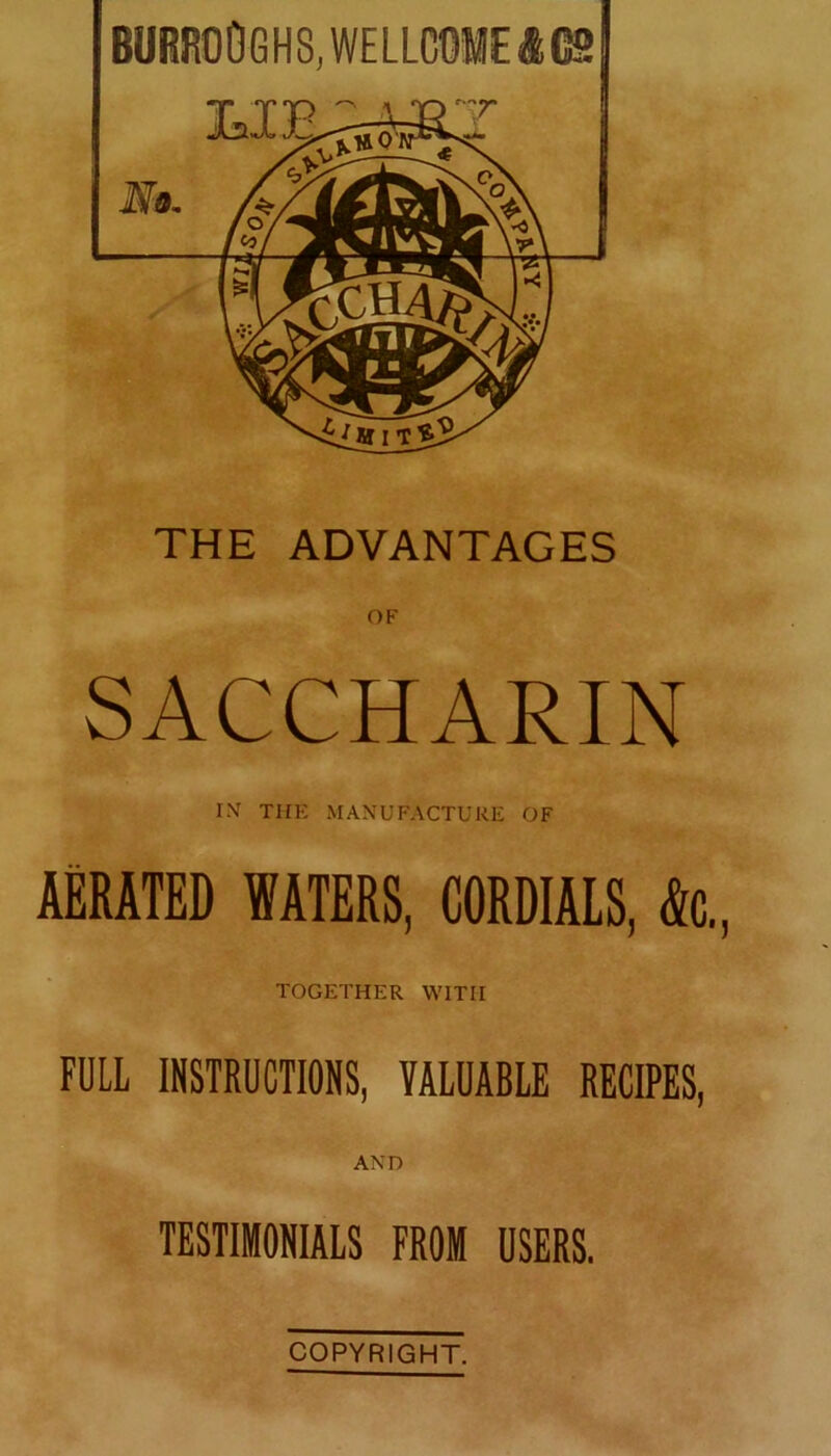 BURROQGHS, WELLCOME ft GS THE ADVANTAGES OF SACCHARIN INr THE MANUFACTURE OF AERATED WATERS, CORDIALS, <k, TOGETHER WITH FULL INSTRUCTIONS, VALUABLE RECIPES, AND TESTIMONIALS FROM USERS. COPYRIGHT.