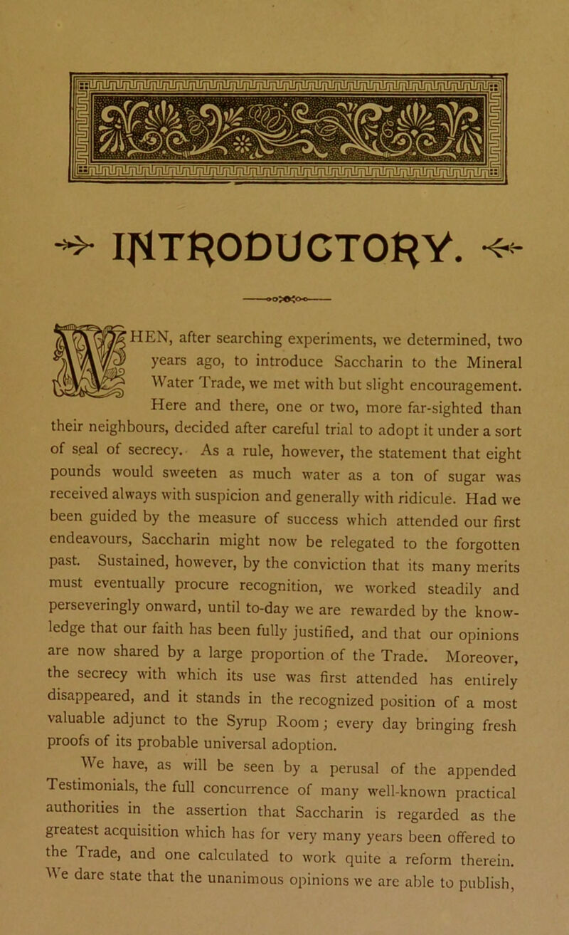 IfiT^ODUCTO^Y. •«- HEN, after searching experiments, we determined, two years ago, to introduce Saccharin to the Mineral Water Trade, we met with but slight encouragement. Here and there, one or two, more far-sighted than their neighbours, decided after careful trial to adopt it under a sort of seal of secrecy. As a rule, however, the statement that eight pounds would sweeten as much water as a ton of sugar was received always with suspicion and generally with ridicule. Had we been guided by the measure of success which attended our first endeavours, Saccharin might now be relegated to the forgotten past. Sustained, however, by the conviction that its many merits must eventually procure recognition, we worked steadily and perseveringly onward, until to-day we are rewarded by the know- ledge that our faith has been fully justified, and that our opinions are now shared by a large proportion of the Trade. Moreover, the secrecy with which its use was first attended has entirely disappeared, and it stands in the recognized position of a most valuable adjunct to the Syrup Room; every day bringing fresh proofs of its probable universal adoption. We have, as will be seen by a perusal of the appended Testimonials, the full concurrence of many well-known practical authorities in the assertion that Saccharin is regarded as the greatest acquisition which has for very many years been offered to the Trade, and one calculated to work quite a reform therein. We dare state that the unanimous opinions we are able to publish,