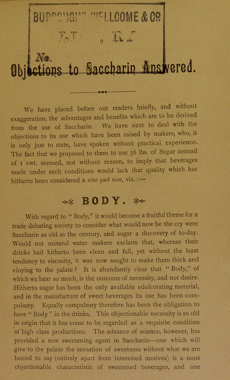 We have placed before our readers briefly, and without exaggeration, the advantages and benefits which are to be derived from the use of Saccharin. We have next to deal with the objections to its use which have been raised by makers, who, it is only just to state, have spoken without practical experience. The fact that we proposed to them to use 56 lbs. of Sugar instead of 1 cwt. seemed, not without reason, to imply that beverages made under such conditions would lack that quality which has hitherto been considered a sine qud ?ion, viz. :— BODY. With regard to “ Body,” it would become a fruitful theme for a trade debating society to consider what would now be the cry were Saccharin as old as the century, and sugar a discovery of to-day. Would not mineral water makers exclaim that, whereas their drinks had hitherto been clean and full, yet without the least tendency to viscosity, it was now sought to make them thick and cloying to the palate ? It is abundantly clear that “ Body,” of which we hear so much, is the outcome of necessity, and not desire. Hitherto sugar has been the only available edulcorating material, and in the manufacture of sweet beverages its use has been com- pulsory. Equally compulsory therefore has been the obligation to have “ Body ” in the drinks. This objectionable necessity is so old in origin that it has come to be regarded as a requisite condition of high class productions. The advance of science, however, has provided a new sweetening agent in Saccharin—one which will give to the palate the sensation of sweetness without what we are bound to say (entirely apart from interested motives) is a most objectionable characteristic of sweetened beverages, and one