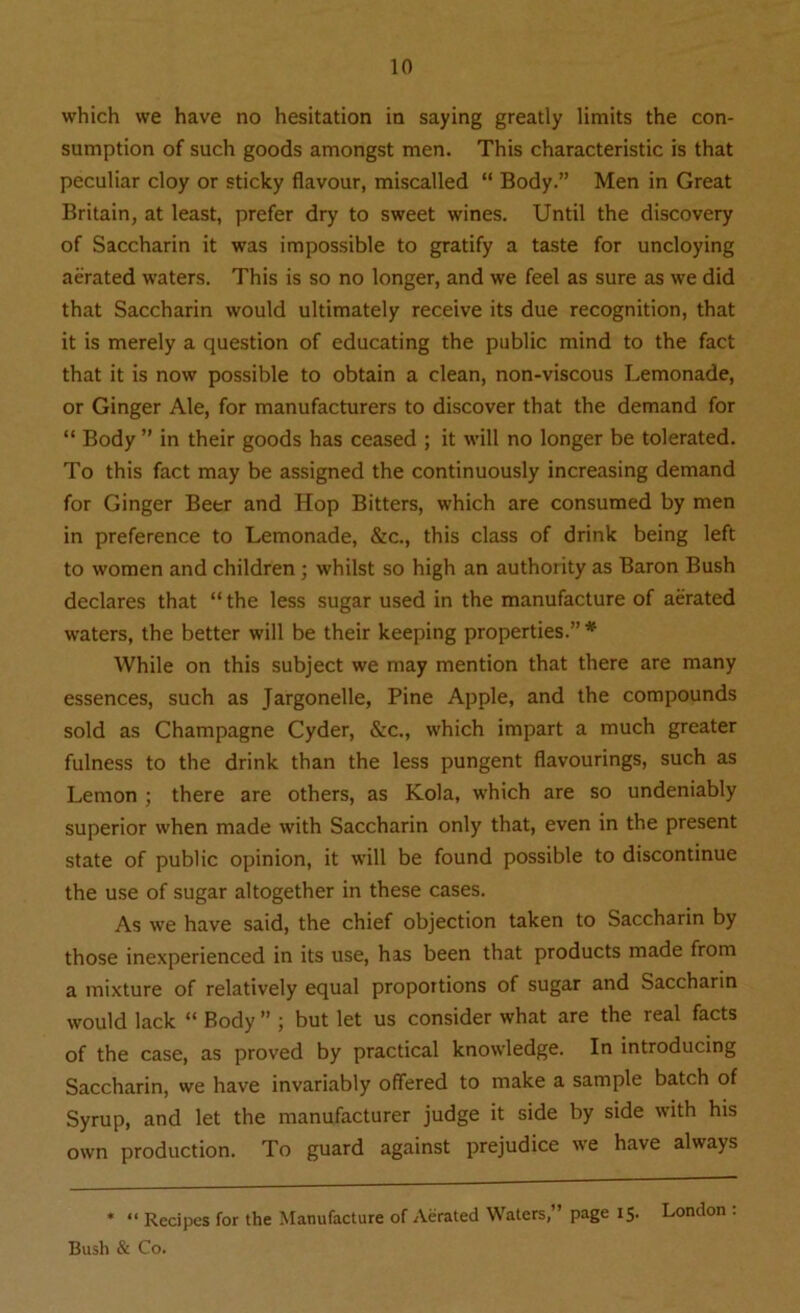 which we have no hesitation in saying greatly limits the con- sumption of such goods amongst men. This characteristic is that peculiar cloy or sticky flavour, miscalled “ Body.” Men in Great Britain, at least, prefer dry to sweet wines. Until the discovery of Saccharin it was impossible to gratify a taste for uncloying aerated waters. This is so no longer, and we feel as sure as we did that Saccharin would ultimately receive its due recognition, that it is merely a question of educating the public mind to the fact that it is now possible to obtain a clean, non-viscous Lemonade, or Ginger Ale, for manufacturers to discover that the demand for “ Body ” in their goods has ceased ; it will no longer be tolerated. To this fact may be assigned the continuously increasing demand for Ginger Beer and Hop Bitters, which are consumed by men in preference to Lemonade, &c., this class of drink being left to women and children ; whilst so high an authority as Baron Bush declares that “ the less sugar used in the manufacture of aerated waters, the better will be their keeping properties.”* While on this subject we may mention that there are many essences, such as Jargonelle, Pine Apple, and the compounds sold as Champagne Cyder, &c., which impart a much greater fulness to the drink than the less pungent flavourings, such as Lemon ; there are others, as Kola, which are so undeniably superior when made with Saccharin only that, even in the present state of public opinion, it will be found possible to discontinue the use of sugar altogether in these cases. As we have said, the chief objection taken to Saccharin by those inexperienced in its use, has been that products made from a mixture of relatively equal proportions of sugar and Saccharin would lack “ Body ” ; but let us consider what are the real facts of the case, as proved by practical knowledge. In introducing Saccharin, we have invariably offered to make a sample batch of Syrup, and let the manufacturer judge it side by side with his own production. To guard against prejudice we have always * “ Recipes for the Manufacture of Aerated Waters,” page 15. London : Bush & Co.