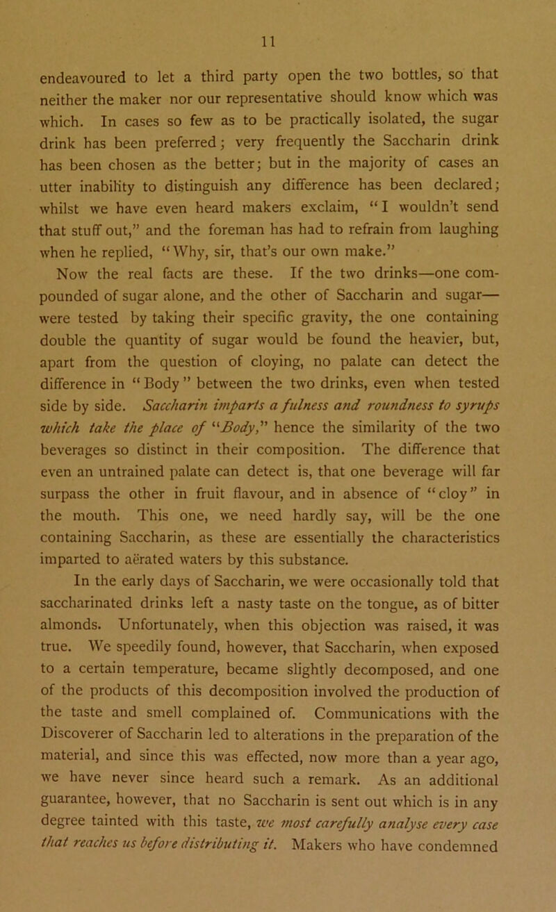 endeavoured to let a third party open the two bottles, so that neither the maker nor our representative should know which was which. In cases so few as to be practically isolated, the sugar drink has been preferred; very frequently the Saccharin drink has been chosen as the better; but in the majority of cases an utter inability to distinguish any difference has been declared; whilst we have even heard makers exclaim, “ I wouldn’t send that stuff out,” and the foreman has had to refrain from laughing when he replied, “ Why, sir, that’s our own make.” Now the real facts are these. If the two drinks—one com- pounded of sugar alone, and the other of Saccharin and sugar— were tested by taking their specific gravity, the one containing double the quantity of sugar would be found the heavier, but, apart from the question of cloying, no palate can detect the difference in “ Body ” between the two drinks, even when tested side by side. Saccharin itnparts a fulness and roundness to syrups which take the place of “Body,” hence the similarity of the two beverages so distinct in their composition. The difference that even an untrained palate can detect is, that one beverage will far surpass the other in fruit flavour, and in absence of “cloy” in the mouth. This one, we need hardly say, will be the one containing Saccharin, as these are essentially the characteristics imparted to aerated waters by this substance. In the early days of Saccharin, we were occasionally told that saccharinated drinks left a nasty taste on the tongue, as of bitter almonds. Unfortunately, when this objection was raised, it was true. We speedily found, however, that Saccharin, when exposed to a certain temperature, became slightly decomposed, and one of the products of this decomposition involved the production of the taste and smell complained of. Communications with the Discoverer of Saccharin led to alterations in the preparation of the material, and since this was effected, now more than a year ago, we have never since heard such a remark. As an additional guarantee, however, that no Saccharin is sent out which is in any degree tainted with this taste, we most carefully analyse every case that reaches us before distributing it. Makers who have condemned