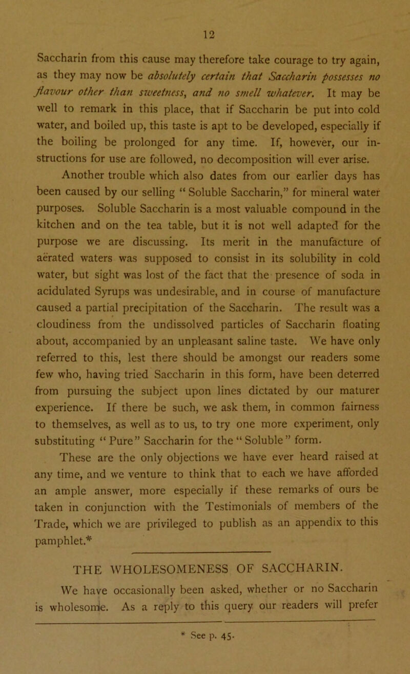 Saccharin from this cause may therefore take courage to try again, as they may now be absolutely certain that Saccharin possesses no flavour other than sweetness, and 710 smell whatever. It may be well to remark in this place, that if Saccharin be put into cold water, and boiled up, this taste is apt to be developed, especially if the boiling be prolonged for any time. If, however, our in- structions for use are followed, no decomposition will ever arise. Another trouble which also dates from our earlier days has been caused by our selling “ Soluble Saccharin,” for mineral water purposes. Soluble Saccharin is a most valuable compound in the kitchen and on the tea table, but it is not well adapted for the purpose we are discussing. Its merit in the manufacture of aerated waters was supposed to consist in its solubility in cold water, but sight was lost of the fact that the presence of soda in acidulated Syrups was undesirable, and in course of manufacture caused a partial precipitation of the Saccharin. The result was a cloudiness from the undissolved particles of Saccharin floating about, accompanied by an unpleasant saline taste. We have only referred to this, lest there should be amongst our readers some few who, having tried Saccharin in this form, have been deterred from pursuing the subject upon lines dictated by our maturer experience. If there be such, we ask them, in common fairness to themselves, as well as to us, to try one more experiment, only substituting “Pure” Saccharin for the “Soluble” form. These are the only objections we have ever heard raised at any time, and we venture to think that to each we have afforded an ample answer, more especially if these remarks of ours be taken in conjunction with the Testimonials of members of the Trade, which we are privileged to publish as an appendix to this pamphlet* THE WHOLESOMENESS OF SACCHARIN. We have occasionally been asked, whether or no Saccharin is wholesomie. As a reply to this query our readers will prefer