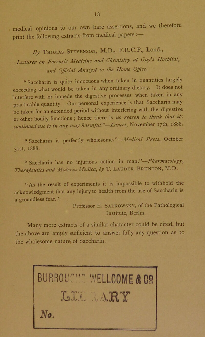 medical opinions to our own bare assertions, and we therefore print the following extracts from medical papers By Thomas Stevenson, M.D., F.R.C.P., Lond., Lecturer on Forensic Medicine and Chemistry at Guy's Hospital, and Official Analyst to the Home Office. “ Saccharin is quite innocuous when taken in quantities largely exceeding what would be taken in any ordinary dietary. It does not interfere with or impede the digestive processes when taken in any practicable quantity. Our personal experience is that Saccharin may be taken for an extended period without interfering with the digestive or other bodily functions ; hence there is no reason to think that its continued use is in any way harmful•”—Lancet, November 17th, 1888. “ Saccharin is perfectly wholesome.”—Medical Press, October 31st, 1888. “ Saccharin has no injurious action in man.—Pharmacology, Therapeutics and Materia Medica, by T. LAUDER BRUNTON, M.D. “As the result of experiments it is impossible to withhold the acknowledgment that any injury to health from the use of Saccharin is a groundless fear.” Professor E. Salkowsky, of the Pathological Institute, Berlin. Many more extracts of a similar character could be cited, but the above are amply sufficient to answer fully any question as to the wholesome nature of Saccharin.