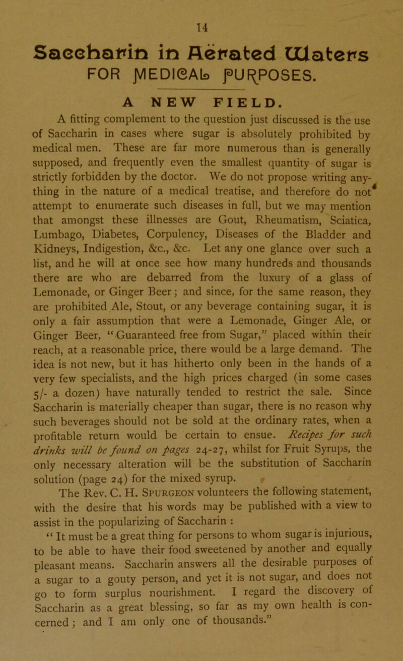 Saccharin in Aerated GUaters FOR JVIEDIOAb fUf^POSES. A NEW FIELD. A fitting complement to the question just discussed is the use of Saccharin in cases where sugar is absolutely prohibited by medical men. These are far more numerous than is generally supposed, and frequently even the smallest quantity of sugar is strictly forbidden by the doctor. We do not propose writing any- thing in the nature of a medical treatise, and therefore do not* attempt to enumerate such diseases in full, but we may mention that amongst these illnesses are Gout, Rheumatism, Sciatica, Lumbago, Diabetes, Corpulency, Diseases of the Bladder and Kidneys, Indigestion, &c., &c. Let any one glance over such a list, and he will at once see how many hundreds and thousands there are who are debarred from the luxury of a glass of Lemonade, or Ginger Beer; and since, for the same reason, they are prohibited Ale, Stout, or any beverage containing sugar, it is only a fair assumption that were a Lemonade, Ginger Ale, or Ginger Beer, “ Guaranteed free from Sugar,” placed within their reach, at a reasonable price, there would be a large demand. The idea is not new, but it has hitherto only been in the hands of a very few specialists, and the high prices charged (in some cases 5/- a dozen) have naturally tended to restrict the sale. Since Saccharin is materially cheaper than sugar, there is no reason why such beverages should not be sold at the ordinary rates, when a profitable return would be certain to ensue. Recipes for such drinks will be found on pages 24-27, whilst for Fruit Syrups, the only necessary alteration will be the substitution of Saccharin solution (page 24) for the mixed syrup. The Rev. C. H. Spurgeon volunteers the following statement, with the desire that his words may be published with a view to assist in the popularizing of Saccharin : “ It must be a great thing for persons to whom sugar is injurious, to be able to have their food sweetened by another and equally pleasant means. Saccharin answers all the desirable purposes of a sugar to a gouty person, and yet it is not sugar, and does not go to form surplus nourishment. I regard the discovery of Saccharin as a great blessing, so far as my own health is con- cerned ; and I am only one of thousands.”