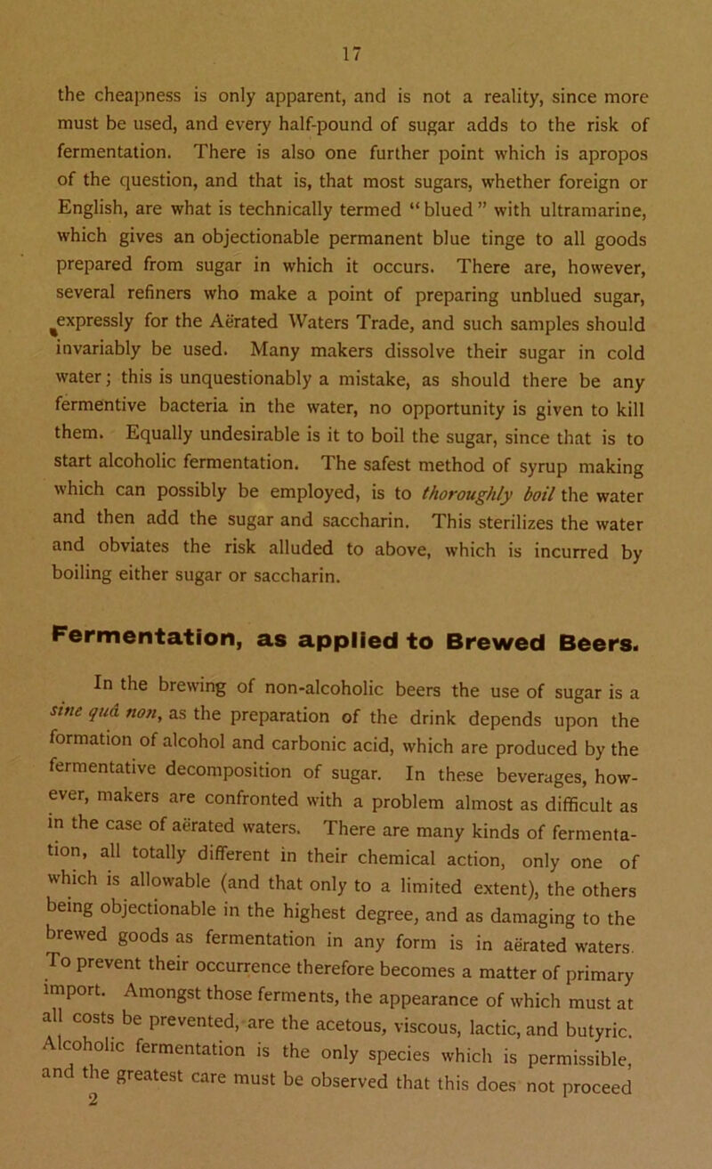 the cheapness is only apparent, and is not a reality, since more must be used, and every half-pound of sugar adds to the risk of fermentation. There is also one further point which is apropos of the question, and that is, that most sugars, whether foreign or English, are what is technically termed “ blued ” with ultramarine, which gives an objectionable permanent blue tinge to all goods prepared from sugar in which it occurs. There are, however, several refiners who make a point of preparing unblued sugar, ^expressly for the Aerated Waters Trade, and such samples should invariably be used. Many makers dissolve their sugar in cold water; this is unquestionably a mistake, as should there be any fermentive bacteria in the water, no opportunity is given to kill them. Equally undesirable is it to boil the sugar, since that is to start alcoholic fermentation. The safest method of syrup making which can possibly be employed, is to thoroughly boil the water and then add the sugar and saccharin. This sterilizes the water and obviates the risk alluded to above, which is incurred by boiling either sugar or saccharin. Fermentation, as applied to Brewed Beers. In the brewing of non-alcoholic beers the use of sugar is a sine qud. non, as the preparation of the drink depends upon the formation of alcohol and carbonic acid, which are produced by the fermentative decomposition of sugar. In these beverages, how- ever, makers are confronted with a problem almost as difficult as in the case of aerated waters. There are many kinds of fermenta- tion, all totally different in their chemical action, only one of which is allowable (and that only to a limited extent), the others being objectionable in the highest degree, and as damaging to the brewed goods as fermentation in any form is in aerated waters. To prevent their occurrence therefore becomes a matter of primary import. Amongst those ferments, the appearance of which must at all costs be prevented, are the acetous, viscous, lactic, and butyric Alcoholic fermentation is the only species which is permissible, and the greatest care must be observed that this does not proceed