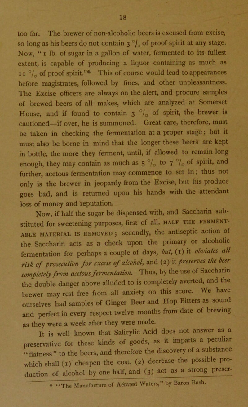 too far. The brewer of non-alcoholic beers is excused from excise, so long as his beers do not contain 3 °/0 of proof spirit at any stage. Now, “ 1 lb. of sugar in a gallon of water, fermented to its fullest extent, is capable of producing a liquor containing as much as 11 °/0 of proof spirit.”* This of course would lead to appearances before magistrates, followed by fines, and other unpleasantness. The Excise officers are always on the alert, and procure samples of brewed beers of all makes, which are analyzed at Somerset House, and if found to contain 3 0/o of spirit, the brewer is cautioned—if over, he is summoned. Great care, therefore, must be taken in checking the fermentation at a proper stage; but it must also be borne in mind that the longer these beers are kept in bottle, the more they ferment, until, if allowed to remain long enough, they may contain as much as 5 °/0 to 7 °/„ of spirit, and further, acetous fermentation may commence to set in; thus not only is the brewer in jeopardy from the Excise, but his produce goes bad, and is returned upon his hands with the attendant loss of money and reputation. Now, if half the sugar be dispensed with, and Saccharin sub- stituted for sweetening purposes, first of all, half the ferment- able material is removed j secondly, the antiseptic action of the Saccharin acts as a check upon the primary or alcoholic fermentation for perhaps a couple of days, but, (1) it obviates all risk of prosecution for excess of alcohol, and (2) it preserves the beer completely from acetous fermentation. Thus, by the use of Saccharin the double danger above alluded to is completely averted, and the brewer may rest free fiom all anxiety on this score. We have ourselves had samples of Ginger Beer and Hop Bitters as sound and perfect in every respect twelve months from date of brewing as they were a week after they were made. It is well known that Salicylic Acid does not answer as a preservative for these kinds of goods, as it imparts a peculiar “flatness” to the beers, and therefore the discovery of a substance which shall (1) cheapen the cost, (2) decrease the possible pro- duction of alcohol by one half, and (3) act as a strong preser- * “The Manufacture of Aerated Waters,” by Baron Bush.