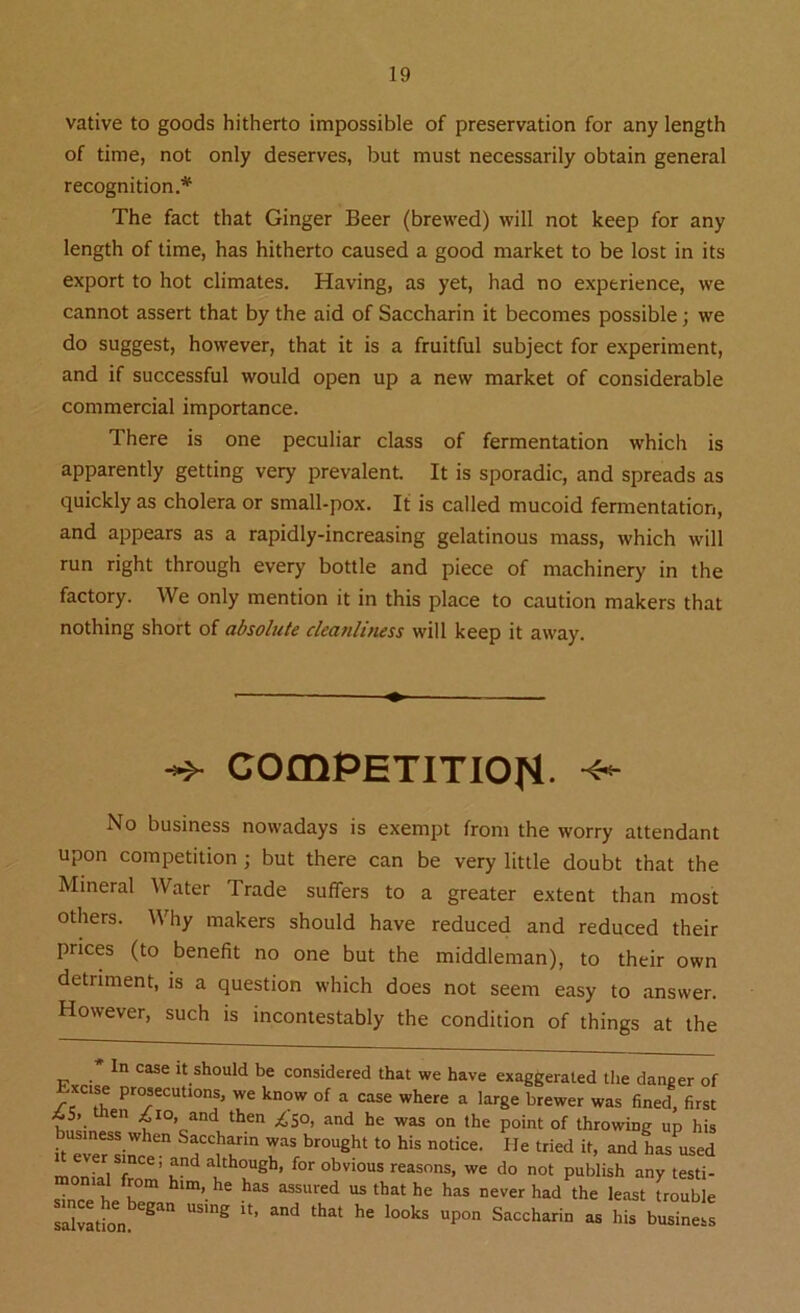 vative to goods hitherto impossible of preservation for any length of time, not only deserves, but must necessarily obtain general recognition.* The fact that Ginger Beer (brewed) will not keep for any length of time, has hitherto caused a good market to be lost in its export to hot climates. Having, as yet, had no experience, we cannot assert that by the aid of Saccharin it becomes possible; we do suggest, however, that it is a fruitful subject for experiment, and if successful would open up a new market of considerable commercial importance. There is one peculiar class of fermentation which is apparently getting very prevalent. It is sporadic, and spreads as quickly as cholera or small-pox. It is called mucoid fermentation, and appears as a rapidly-increasing gelatinous mass, which will run right through every bottle and piece of machinery in the factory. We only mention it in this place to caution makers that nothing short of absolute cleanliness will keep it away. COmPETITIOH •* No business nowadays is exempt from the worry attendant upon competition ; but there can be very little doubt that the Mineral Water Trade suffers to a greater extent than most others. Why makers should have reduced and reduced their prices (to benefit no one but the middleman), to their own detriment, is a question which does not seem easy to answer. However, such is incontestably the condition of things at the In case it should be considered that we have exaggerated the danger of xc.se prosecutions, we know of a case where a large brewer was fined, first v. en A io, and then ^50, and he was on the point of throwing up his business when Saccharin was brought to his notice. lie tried it, and hasused ever since; and although, for obvious reasons, we do not publish any testi- ' fr h“  *h*> >» »e,e, l»d .he leastTrouble S“ U”°g d ‘h“ he ‘0Oks Saccharin a his business