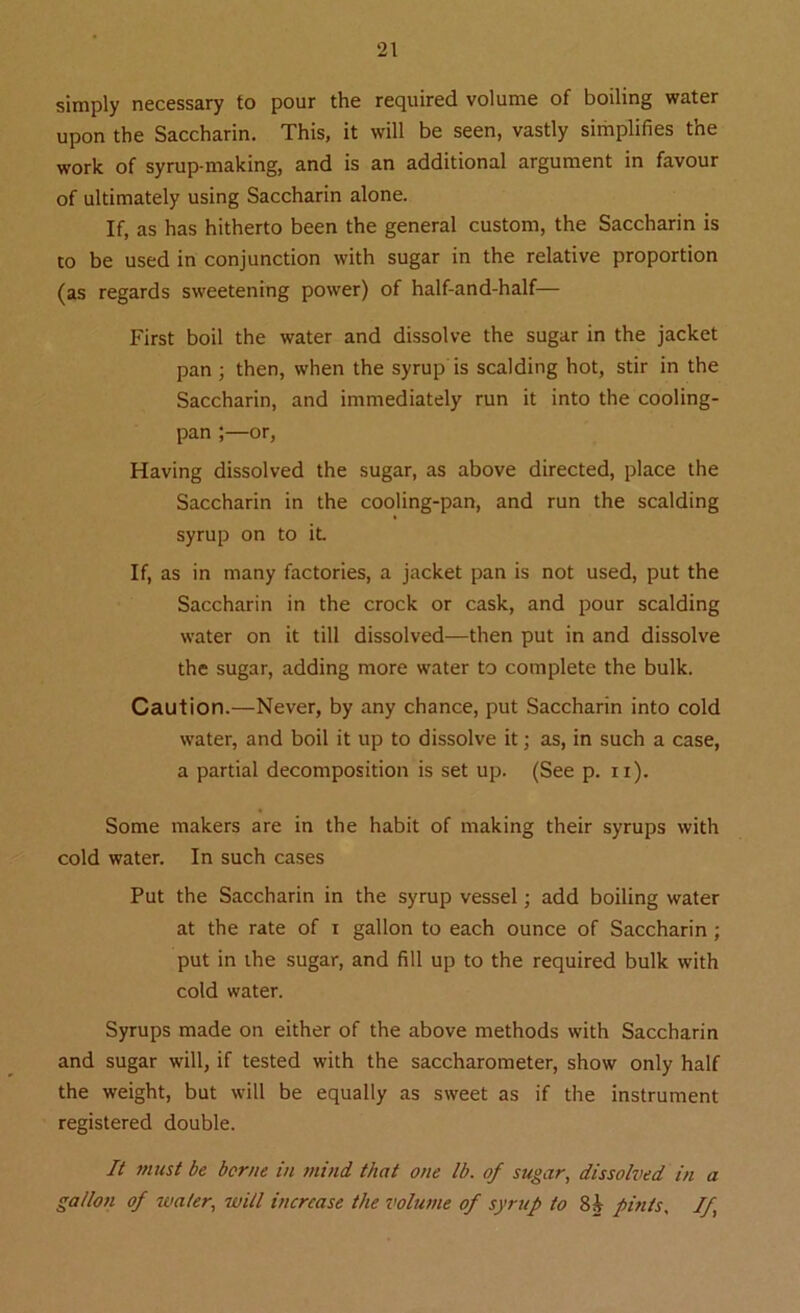 simply necessary to pour the required volume of boiling water upon the Saccharin. This, it will be seen, vastly simplifies the work of syrup-making, and is an additional argument in favour of ultimately using Saccharin alone. If, as has hitherto been the general custom, the Saccharin is to be used in conjunction with sugar in the relative proportion (as regards sweetening power) of half-and-half— First boil the water and dissolve the sugar in the jacket pan ; then, when the syrup is scalding hot, stir in the Saccharin, and immediately run it into the cooling- pan ;—or, Having dissolved the sugar, as above directed, place the Saccharin in the cooling-pan, and run the scalding syrup on to it. If, as in many factories, a jacket pan is not used, put the Saccharin in the crock or cask, and pour scalding water on it till dissolved—then put in and dissolve the sugar, adding more water to complete the bulk. Caution.—Never, by any chance, put Saccharin into cold water, and boil it up to dissolve it; as, in such a case, a partial decomposition is set up. (See p. n). Some makers are in the habit of making their syrups with cold water. In such cases Put the Saccharin in the syrup vessel; add boiling water at the rate of i gallon to each ounce of Saccharin ; put in the sugar, and fill up to the required bulk with cold water. Syrups made on either of the above methods with Saccharin and sugar will, if tested with the saccharometer, show only half the weight, but will be equally as sweet as if the instrument registered double. It must be borne in mind that one lb. of sugar, dissolved in a gallon of water, will increase the volume of syrup to pints, If,