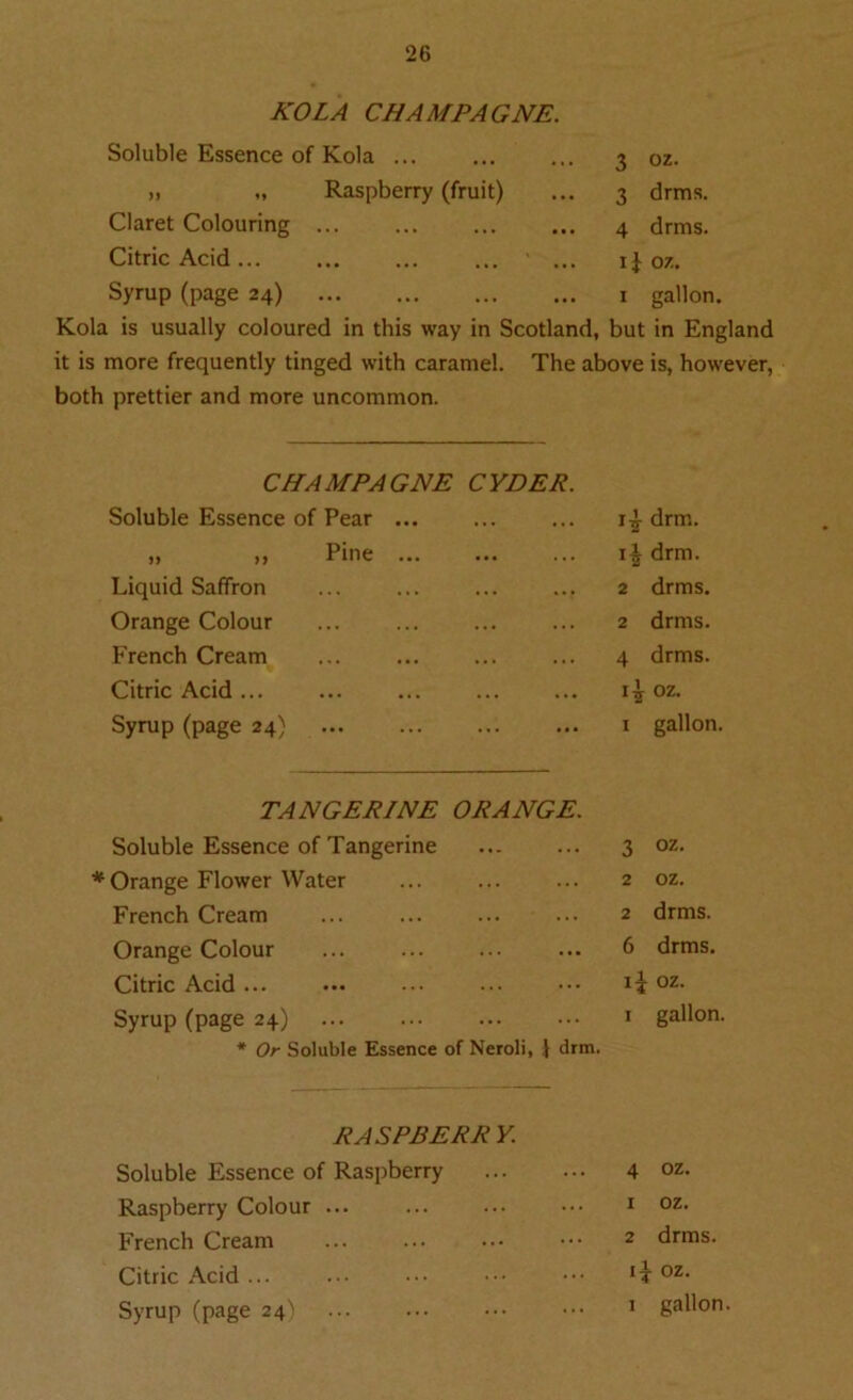 KOLA CHAMPAGNE. Soluble Essence of Kola ... 3 oz. ,) „ Raspberry (fruit) ... 3 drms. Claret Colouring 4 drms. Citric Acid... ... ' ... ij oz. Syrup (page 24) 1 gallon. Kola is usually coloured in this way in Scotland, but in England it is more frequently tinged with caramel. The above is, however, both prettier and more uncommon. CHAMPAGNE CYDER Soluble Essence of Pear „ ,, Pine Liquid Saffron Orange Colour French Cream Citric Acid ... Syrup (page 24) drm. drm. 2 drms. 2 drms. 4 drms. oz. 1 gallon. TANGERINE ORANGE. Soluble Essence of Tangerine # Orange Flower Water French Cream ... Orange Colour Citric Acid ... Syrup (page 24) * Or Soluble Essence of Neroli, 1 drm. 3 oz- 2 oz. 2 drms. 6 drms. 1^ oz. 1 gallon. RASPBERR Y. Soluble Essence of Raspberry Raspberry Colour ... French Cream Citric Acid Syrup (page 24) 4 oz. x oz. 2 drms. oz.