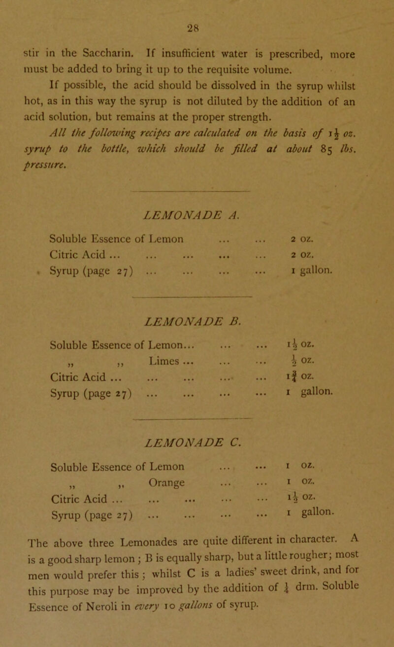 stir in the Saccharin. If insufficient water is prescribed, more must be added to bring it up to the requisite volume. If possible, the acid should be dissolved in the syrup whilst hot, as in this way the syrup is not diluted by the addition of an acid solution, but remains at the proper strength. All the following recipes are calculated on the basis of i \ oz. syrup to the bottle, which should be filled at about 85 lbs. pressure. LEMONADE A. Soluble Essence of Lemon ... ... 2 oz. Citric Acid... ... ... ... ... 2 oz. Syrup (page 27) ... ... ... ... 1 gallon. LEMONADE B. Soluble Essence of Lemon... „ „ Limes Citric Acid ... Syrup (page 27) 11 oz. ^ oz. if oz. i gallon. LEMONADE C. Soluble Essence of Lemon „ Orange Citric Acid ... Syrup (page 27) The above three Lemonades are quite different in character. A is a good sharp lemon ; B is equally sharp, but a little rougher, most men would prefer this ; whilst C is a ladies’ sweet drink, and for this purpose may be improved by the addition of \ drm. Soluble Essence of Neroli in every 10 gallons of syrup. 1 oz. I oz. 1^ oz.