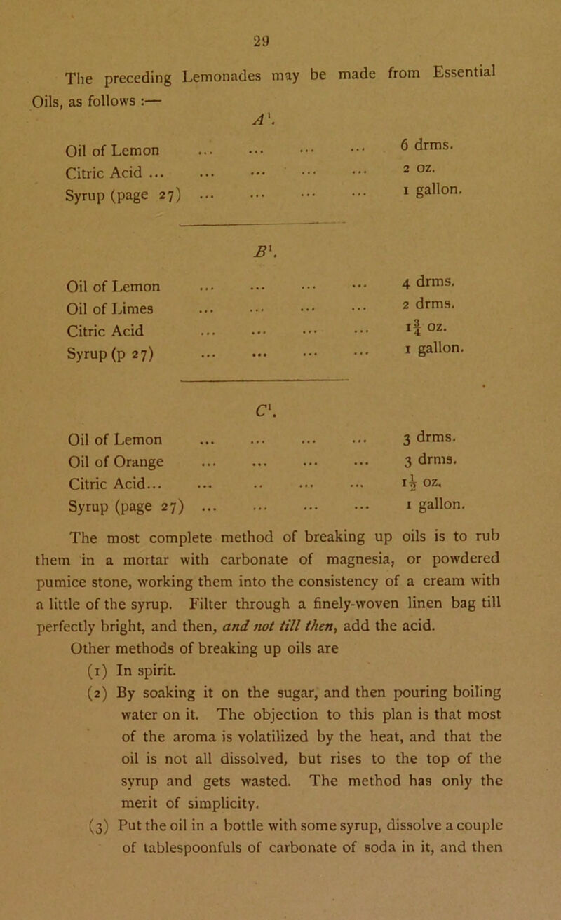 The preceding Oils, as follows :— Lemonades may A'. be made from Essential Oil of Lemon Citric Acid ... Syrup (page 27) 6 drms. 2 oz. 1 gallon. B\ Oil of Lemon ... 4 drms. Oil of Limes 2 drms. Citric Acid ... ... WM O N Syrup (p 27) 1 gallon. C\ Oil of Lemon ... ... ... ••• 3 drms. Oil of Orange ... 3 drms. Citric Acid... ... ijs oz. Syrup (page 27) ... 1 gallon. The most complete method of breaking up oils is to rub them in a mortar with carbonate of magnesia, or powdered pumice stone, working them into the consistency of a cream with a little of the syrup. Filter through a finely-woven linen bag till perfectly bright, and then, and not till then, add the acid. Other methods of breaking up oils are (1) In spirit. (2) By soaking it on the sugar, and then pouring boiling water on it. The objection to this plan is that most of the aroma is volatilized by the heat, and that the oil is not all dissolved, but rises to the top of the syrup and gets wasted. The method has only the merit of simplicity. (3) Put the oil in a bottle with some syrup, dissolve a couple of tablespoonfuls of carbonate of soda in it, and then