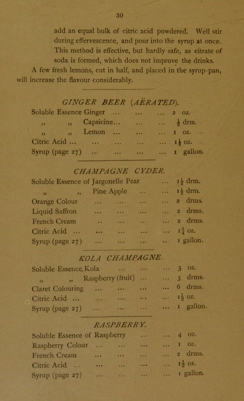 add an equal bulk of citric acid powdered. Well stir during effervescence, and pour into the syrup at once. This method is effective, but hardly safe, as citrate of soda is formed, which does not improve the drinks. A few fresh lemons, cut in half, and placed in the syrup-pan, will increase the flavour considerably. GINGER BEER {AERATED). Soluble Essence Ginger ... ... 2 oz. ,, ,, Capsicine... . . . A drm. „ „ Lemon ... ... ... 1 oz. Citric Acid ... . . • ... I^OZ. Syrup (page 27) ... ... 1 gallon CHAMPAGNE CYDER. Soluble Essence of Jargonelle Pear drm. „ „ Pine Apple 14 drm. Orange Colour 2 drms. Liquid Saffron 2 drms. French Cream 2 drms. Citric Acid ... i? oz. Syrup (page 27) 1 gallon. KOLA CHAMPAGNE. Soluble Essence. Kola 3 oz. „ „ Raspberry (fruit) 3 drms. Claret Colouring 6 drms. Citric Acid ... oz. Syrup (page 27) ... ••• 1 gallon RASPBERRY. Soluble Essence of Raspberry 4 oz. Raspberry Colour ... 1 oz. French Cream 2 drms. Citric Acid ... I h oz. Syrup (page 27)