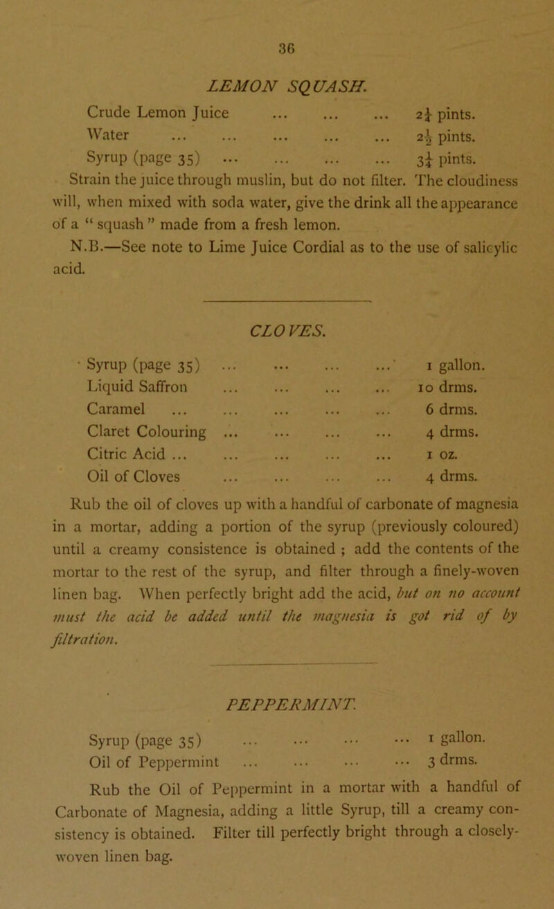 LEMON SQUASH. Crude Lemon Juice 2$- pints. Water 2-^ pints. Syrup (page 35) 3I pints. Strain the juice through muslin, but do not filter. The cloudiness will, when mixed with soda water, give the drink all the appearance of a “ squash ” made from a fresh lemon. N.B.—See note to Lime Juice Cordial as to the use of salicylic acid. CLOVES. Syrup (page 35) Liquid Saffron Caramel Claret Colouring Citric Acid ... Oil of Cloves 1 gallon 10 drms. 6 drms. 4 drms. 1 oz. 4 drms. Rub the oil of cloves up with a handful of carbonate of magnesia in a mortar, adding a portion of the syrup (previously coloured) until a creamy consistence is obtained ; add the contents of the mortar to the rest of the syrup, and filter through a finely-woven linen bag. When perfectly bright add the acid, but on no account must the acid be added until the magnesia is got rid of by filtration. PEPPERMINT. Syrup (page 35) ... ... 1 gallon. Oil of Peppermint ... ... ••• ••• 3 drms. Rub the Oil of Peppermint in a mortar with a handful of Carbonate of Magnesia, adding a little Syrup, till a creamy con- sistency is obtained. Filter till perfectly bright through a closely- woven linen bag.