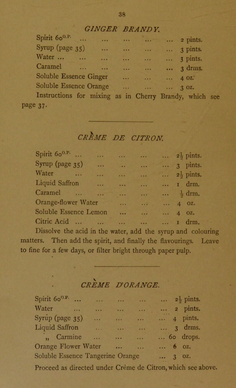 GINGER BRANDY. Spirit 6oop’ ... ... ... ... ... 2 pints. Syrup (page 35) 3 pints. Water ... ... ... ... ... ... 3 pints. Caramel 3 drrns. Soluble Essence Ginger 4 oz. Soluble Essence Orange ... 3 oz. Instructions for mixing as in Cherry Brandy, which see page 37- CREME DE CITRON. Spirit 6oop- ... ... 2^ pints. Syrup (page 35) ... 3 pints. Water .. 2\ pints. Liquid Saffron ... 1 drm. Caramel ^ drm. Orange-flower Water ... 4 oz. Soluble Essence Lemon ... 4 oz. Citric Acid ... 1 drm. Dissolve the acid in the water, add the syrup and cok matters. Then add the spirit, and finally the flavourings, to fine for a few days, or filter bright through paper pulp. Leave CREME D’ORANGE. Spirit 6oop- ... Water Syrup (page 35) Liquid Saffron „ Carmine Orange Flower Water Soluble Essence Tangerine Orange ... 2^ pints. ... 2 pints. ... 4 pints. ... 3 drms. ... 60 drops. ... 6 oz. ... 3 oz.