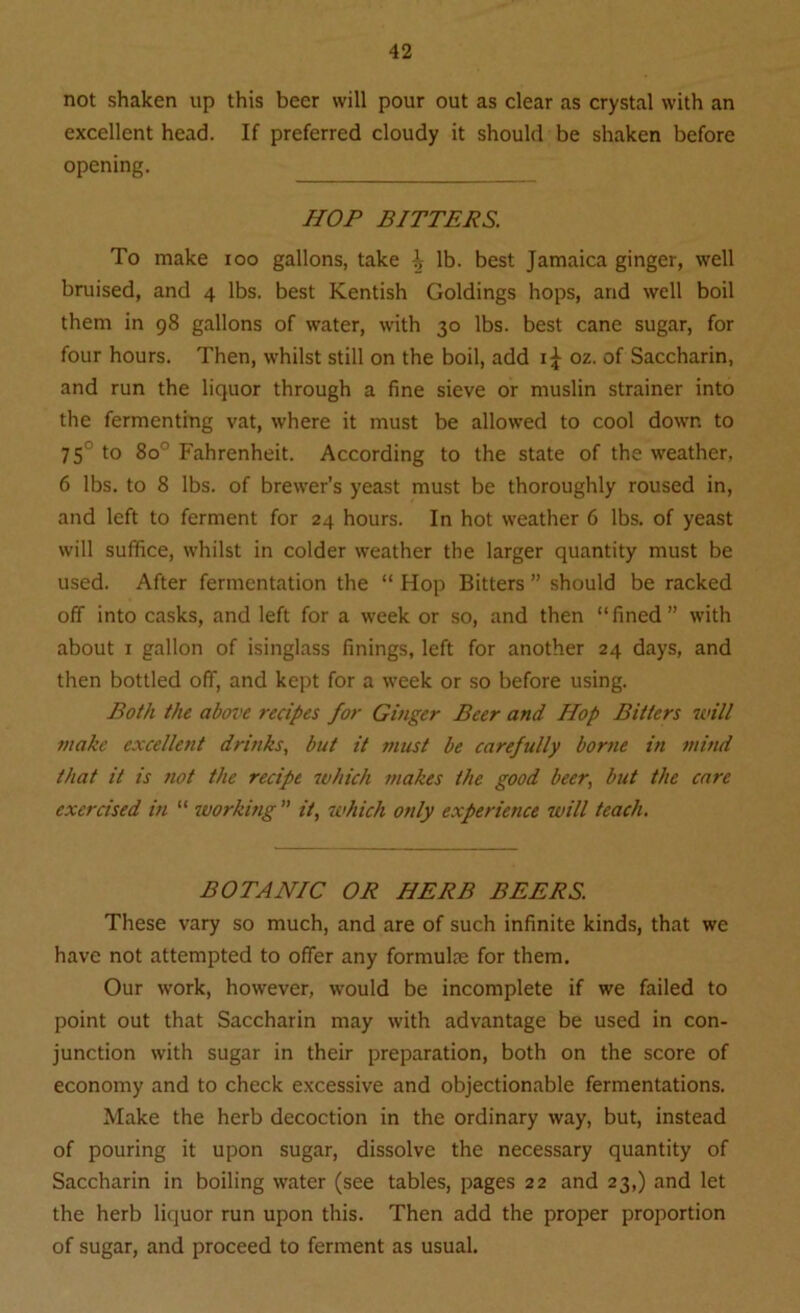 not shaken up this beer will pour out as clear as crystal with an excellent head. If preferred cloudy it should be shaken before opening. HOP BITTERS. To make ioo gallons, take 1; lb. best Jamaica ginger, well bruised, and 4 lbs. best Kentish Goldings hops, and well boil them in 98 gallons of water, with 30 lbs. best cane sugar, for four hours. Then, whilst still on the boil, add oz. of Saccharin, and run the liquor through a fine sieve or muslin strainer into the fermenting vat, where it must be allowed to cool down to 75° to 8o° Fahrenheit. According to the state of the weather, 6 lbs. to 8 lbs. of brewer’s yeast must be thoroughly roused in, and left to ferment for 24 hours. In hot weather 6 lbs. of yeast will suffice, whilst in colder weather the larger quantity must be used. After fermentation the “ Hop Bitters ” should be racked off into casks, and left for a week or so, and then “fined” with about 1 gallon of isinglass finings, left for another 24 days, and then bottled off, and kept for a week or so before using. Both the above recipes for Ginger Beer and Hop Bitters will make excellent drinks, but it must be carefully borne in mind that it is not the recipe which makes the good beer, but the care exercised in “ working ” it, which only experience will teach. BOTANIC OR HERB BEERS. These vary so much, and are of such infinite kinds, that we have not attempted to offer any formulae for them. Our work, however, would be incomplete if we failed to point out that Saccharin may with advantage be used in con- junction with sugar in their preparation, both on the score of economy and to check excessive and objectionable fermentations. Make the herb decoction in the ordinary way, but, instead of pouring it upon sugar, dissolve the necessary quantity of Saccharin in boiling water (see tables, pages 22 and 23,) and let the herb liquor run upon this. Then add the proper proportion of sugar, and proceed to ferment as usual.