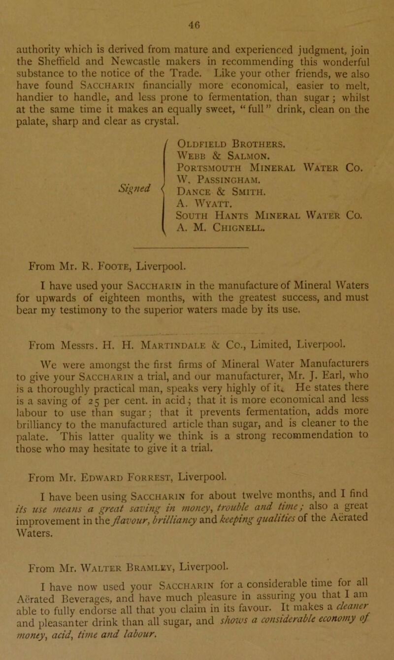 authority which is derived from mature and experienced judgment, join the Sheffield and Newcastle makers in recommending this wonderful substance to the notice of the Trade. Like your other friends, we also have found Saccharin financially more economical, easier to melt, handier to handle, and less prone to fermentation, than sugar; whilst at the same time it makes an equally sweet, “ full ” drink, clean on the palate, sharp and clear as crystal. Signed Oldfield Brothers. Webb & Salmon. Portsmouth Mineral Water Co. W. Passingham. \ Dance & Smith. A. Wyatt. South Hants Mineral Water Co. A. M. Chignell. From Mr. R. Foote, Liverpool. I have used your Saccharin in the manufacture of Mineral Waters for upwards of eighteen months, with the greatest success, and must bear my testimony to the superior waters made by its use. From Messrs. H. H. Martindale & Co., Limited, Liverpool. We were amongst the first firms of Mineral Water Manufacturers to give your Saccharin a trial, and our manufacturer, Mr. J. Earl, who is a thoroughly practical man, speaks very highly of iL He states there is a saving of 25 per cent, in acid; that it is more economical and less labour to use than sugar; that it prevents fermentation, adds more brilliancy to the manufactured article than sugar, and is cleaner to the palate. This latter quality we think is a strong recommendation to those who may hesitate to give it a trial. From Mr. Edward Forrest, Liverpool. I have been using Saccharin for about twelve months, and I find its use means a great saving in money, trouble and tune; also a great improvement in the flavour, brilliancy and keeping qualities of the Aerated Waters. From Mr. Walter Bramley, Liverpool. I have now used your Saccharin tor a considerable time for all Aerated Beverages, and have much pleasure in assuring you that I am able to fully endorse all that you claim in its favour. It makes a cleaner and pleasanter drink than all sugar, and shows a considerable economy of money, acid, time and labour.