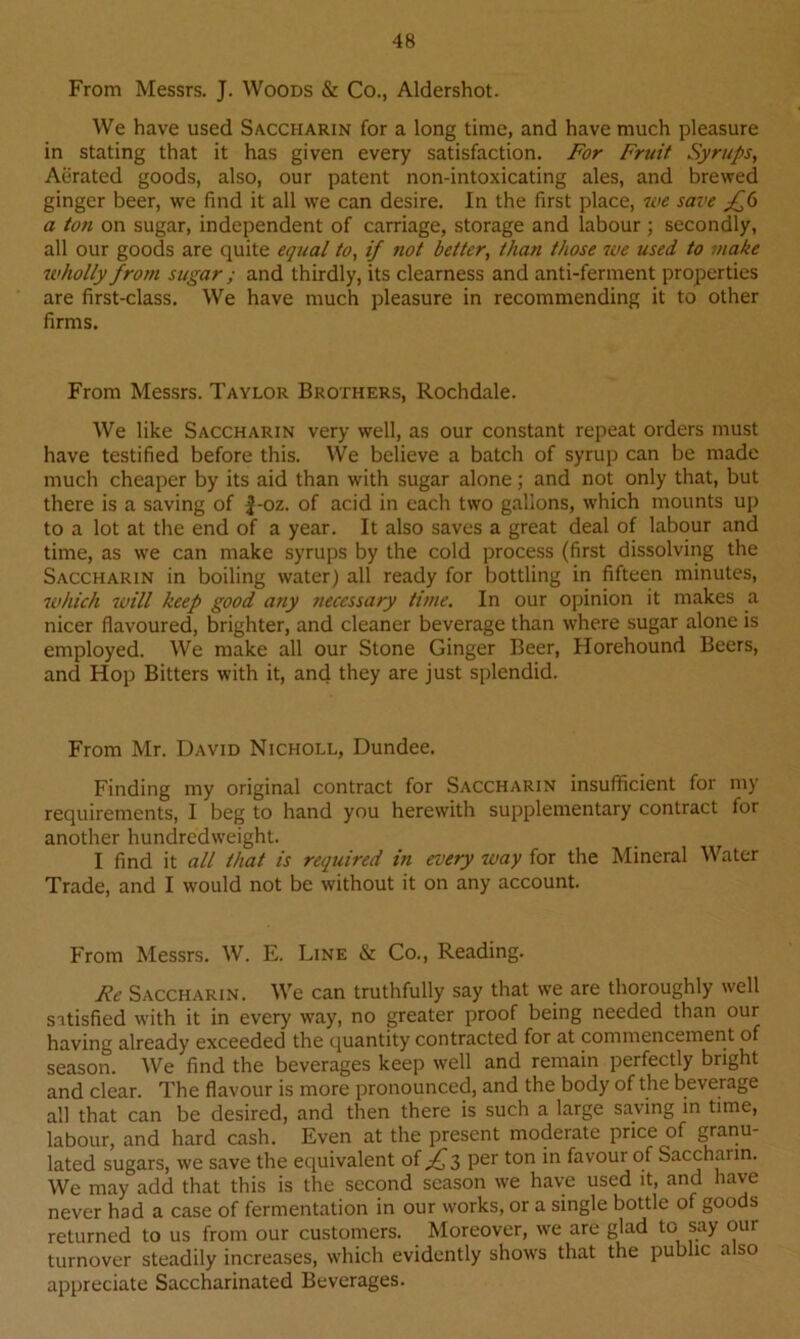 From Messrs. J. Woods & Co., Aldershot. We have used Saccharin for a long time, and have much pleasure in stating that it has given every satisfaction. For Fruit Syrups, Aerated goods, also, our patent non-intoxicating ales, and brewed ginger beer, we find it all we can desire. In the first place, we save £6 a ton on sugar, independent of carriage, storage and labour ; secondly, all our goods are quite equal to, if not better, than those we used to make wholly frotn sugar ; and thirdly, its clearness and anti-ferment properties are first-class. We have much pleasure in recommending it to other firms. From Messrs. Taylor Brothers, Rochdale. We like Saccharin very well, as our constant repeat orders must have testified before this. We believe a batch of syrup can be made much cheaper by its aid than with sugar alone; and not only that, but there is a saving of |-oz. of acid in each two gallons, which mounts up to a lot at the end of a year. It also saves a great deal of labour and time, as we can make syrups by the cold process (first dissolving the Saccharin in boiling water) all ready for bottling in fifteen minutes, which will keep good any necessary time. In our opinion it makes a nicer flavoured, brighter, and cleaner beverage than where sugar alone is employed. We make all our Stone Ginger Beer, Horehound Beers, and Hop Bitters with it, and they are just splendid. From Mr. David Nicholl, Dundee. Finding my original contract for Saccharin insufficient for my requirements, I beg to hand you herewith supplementary contract for another hundredweight. I find it all that is required i?i every way for the Mineral Water Trade, and I would not be without it on any account. From Messrs. W. E. Line & Co., Reading. Re Saccharin. We can truthfully say that we are thoroughly well satisfied with it in every way, no greater proof being needed than our having already exceeded the quantity contracted for at commencement of season. We find the beverages keep well and remain perfectly bright and clear. The flavour is more pronounced, and the body of the beverage all that can be desired, and then there is such a large saving in time, labour, and hard cash. Even at the present moderate price of granu- lated sugars, we save the equivalent of Jfq, per ton in favour of Sacchann. We may add that this is the second season we have used it, and have never had a case of fermentation in our works, or a single bottle of goods returned to us from our customers. Moreover, we are glad to say our turnover steadily increases, which evidently shows that the public a so appreciate Saccharinated Beverages.