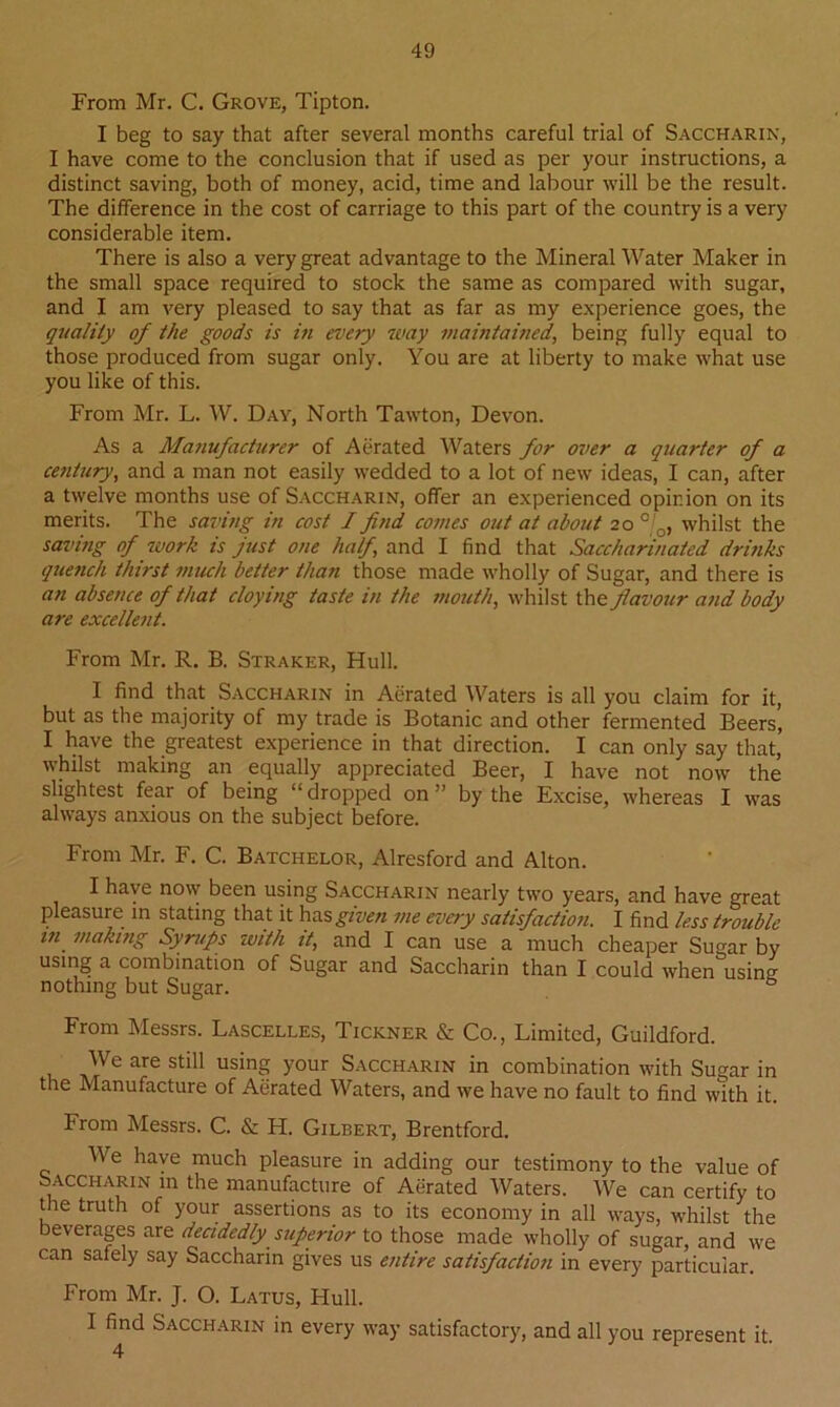 From Mr. C. Grove, Tipton. I beg to say that after several months careful trial of Saccharin, I have come to the conclusion that if used as per your instructions, a distinct saving, both of money, acid, time and labour will be the result. The difference in the cost of carriage to this part of the country is a very considerable item. There is also a very great advantage to the Mineral Water Maker in the small space required to stock the same as compared with sugar, and I am very pleased to say that as far as my experience goes, the quality of the goods is in every way maintained, being fully equal to those produced from sugar only. You are at liberty to make what use you like of this. From Mr. L. W. Day, North Tawton, Devon. As a Manufacturer of Aerated Waters for over a quarter of a century, and a man not easily wedded to a lot of new ideas, I can, after a twelve months use of Saccharin, offer an experienced opinion on its merits. The saving in cost I find comes out at about 20 0/o, whilst the saving of work is just one half and I find that Saccharinated drinks quench thirst much better than those made wholly of Sugar, and there is an absence of that cloying taste in the mouth, whilst the flavour and body are excellent. From Mr. R. B. Straker, Hull. I find that Saccharin in Aerated Waters is all you claim for it, but as the majority of my trade is Botanic and other fermented Beers, I have the greatest experience in that direction. I can only say that, whilst making an equally appreciated Beer, I have not now the slightest fear of being “dropped on ’ by the Excise, whereas I was always anxious on the subject before. From Mr. F. C. Batchelor, Alresford and Alton. I have now been using Saccharin nearly two years, and have great pleasure in stating that it has given me every satisfaction. I find less trouble m, making Syrups with it, and I can use a much cheaper Sugar by using a combination of Sugar and Saccharin than I could when using: nothing but Sugar. & From Messrs. Lascelles, Tickner & Co., Limited, Guildford. We are still using your Saccharin in combination with Sugar in the Manufacture of Aerated Waters, and we have no fault to find with it. From Messrs. C. & H. Gilbert, Brentford. We have much pleasure in adding our testimony to the value of Saccharw m the manufacture of Aerated Waters. We can certify to the truth of your assertions as to its economy in all ways, whilst the beverages are decidedly superior to those made wholly of sugar, and we can safely say Saccharin gives us entire satisfaction in every particular. From Mr. J. O. Latus, Hull. I find Saccharin in every way satisfactory, and all you represent it.