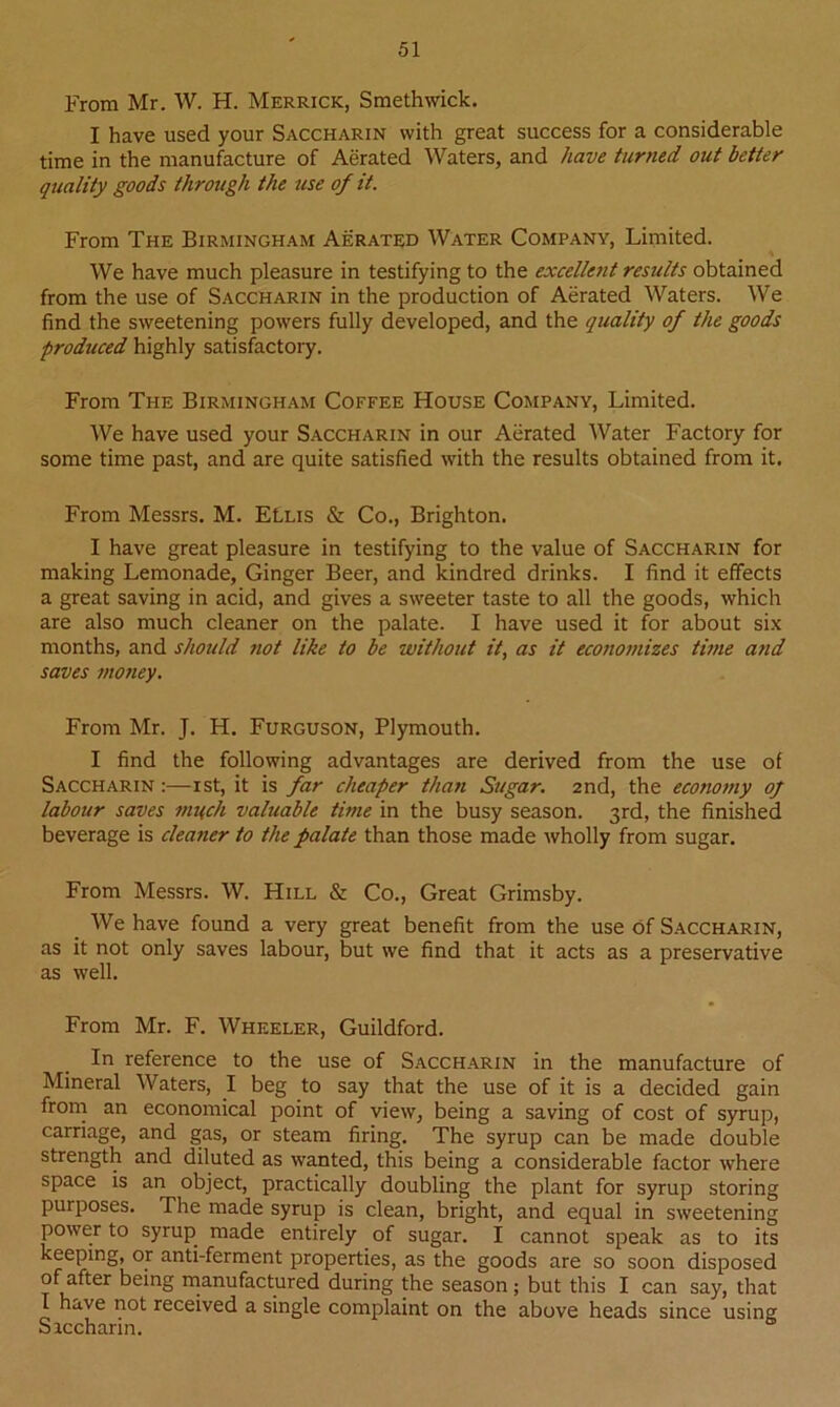 From Mr. W. H. Merrick, Smethwick. I have used your Saccharin with great success for a considerable time in the manufacture of Aerated Waters, and have turned out better quality goods through the use of it. From The Birmingham Aerated Water Company, Limited. We have much pleasure in testifying to the excellent results obtained from the use of Saccharin in the production of Aerated Waters. We find the sweetening powers fully developed, and the quality of the goods produced highly satisfactory. From The Birmingham Coffee House Company, Limited. We have used your Saccharin in our Aerated Water Factory for some time past, and are quite satisfied with the results obtained from it. From Messrs. M. ELlis & Co., Brighton. I have great pleasure in testifying to the value of Saccharin for making Lemonade, Ginger Beer, and kindred drinks. I find it effects a great saving in acid, and gives a sweeter taste to all the goods, which are also much cleaner on the palate. I have used it for about six months, and should not like to be without it, as it economizes time and saves mo?iey. From Mr. J. H. Furguson, Plymouth. I find the following advantages are derived from the use of Saccharin :—ist, it is far cheaper thati Sugar. 2nd, the economy of labour saves much valuable time in the busy season. 3rd, the finished beverage is cleaner to the palate than those made wholly from sugar. From Messrs. W. Hill & Co., Great Grimsby. We have found a very great benefit from the use of Saccharin, as it not only saves labour, but we find that it acts as a preservative as well. From Mr. F. Wheeler, Guildford. In reference to the use of Saccharin in the manufacture of Mineral Waters, I beg to say that the use of it is a decided gain from an economical point of view, being a saving of cost of syrup, carriage, and gas, or steam firing. The syrup can be made double strength and diluted as wanted, this being a considerable factor where space is an object, practically doubling the plant for syrup storing purposes. The made syrup is clean, bright, and equal in sweetening power to syrup made entirely of sugar. I cannot speak as to its keeping, or anti-ferment properties, as the goods are so soon disposed of after being manufactured during the season; but this I can say, that I have not received a single complaint on the above heads since using Siccharin.