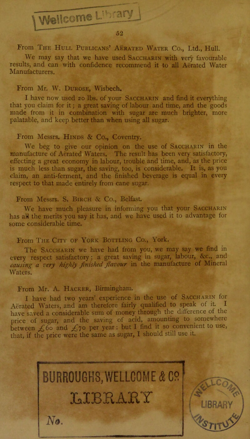 From The Hull Publicans’ Aerated Water Co., Ltd., Hull. We may say that we have used Saccharin with very favourable results, and can with confidence recommend it to all Aerated Water Manufacturers. From Mr. W. Durose, Wisbech. I have now used 20 lbs. of your Saccharin and find it everything that you claim for it; a great saving of labour and time, and the goods made from it in combination with sugar are much brighter, more palatable, and keep better than when using all sugar. From Messrs. Hinds & Co., Coventry. We beg to give our opinion on the use of Saccharin in the manufacture of Aerated Waters. The result has been very satisfactory, effecting a great economy in labour, trouble and time, and, as the price is much less than sugar, the saving, too, is considerable. It is, as you claim, an anti-ferment, and the finished beverage is equal in every respect to that made entirely from cane sugar. From Messrs. S. Birch & Co., Belfast. We have much pleasure in informing you that your Saccharin has aW the merits you say it has, and we have used it to advantage for some considerable time. From The City of York Bottling Co., York. The Saccharin we have had from you, we may say we find in every respect satisfactory; a great saving in sugar, labour, &c., and causing a very highly finished flavour in the manufacture of Mineral Waters. From Mr. A. Hacker, Birmingham. I have had two years’ experience in the use of Saccharin for Aerated Waters, and am therefore fairly qualified to speak of it. I have saved a considerable sum of money through the difference of the price of sugar, and the saving of acid, amounting to somewhere between and per year: but 1 find it so convenient to use, that, if the price were the same as sugar, I should still use it. BURROUGHS,WELLCOME & CS ' 3GJBBAEY No . > ' W 1w