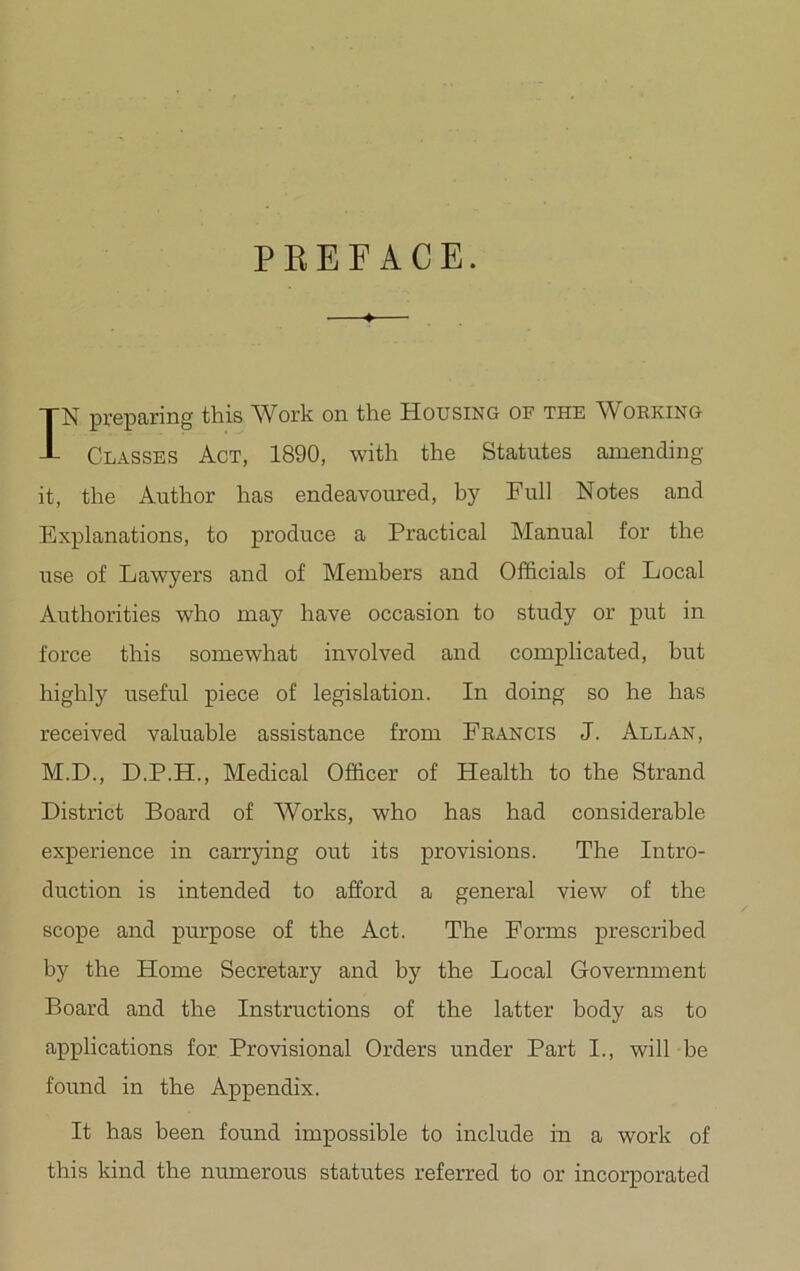 PREFACE. IN preparing this Work on the Housing of the Working Classes Act, 1890, with the Statutes amending it, the Author has endeavoured, by Full Notes and Explanations, to produce a Practical Manual for the use of Lawyers and of Members and Officials of Local Authorities who may have occasion to study or put in force this somewhat involved and complicated, but highly useful piece of legislation. In doing so he has received valuable assistance from Francis J. Allan, M.D., D.P.H., Medical Officer of Health to the Strand District Board of Works, who has had considerable experience in carrying out its provisions. The Intro- duction is intended to afford a general view of the scope and purpose of the Act. The Forms prescribed by the Home Secretary and by the Local Government Board and the Instructions of the latter body as to applications for Provisional Orders under Part I., will be found in the Appendix. It has been found impossible to include in a work of this kind the numerous statutes referred to or incorporated