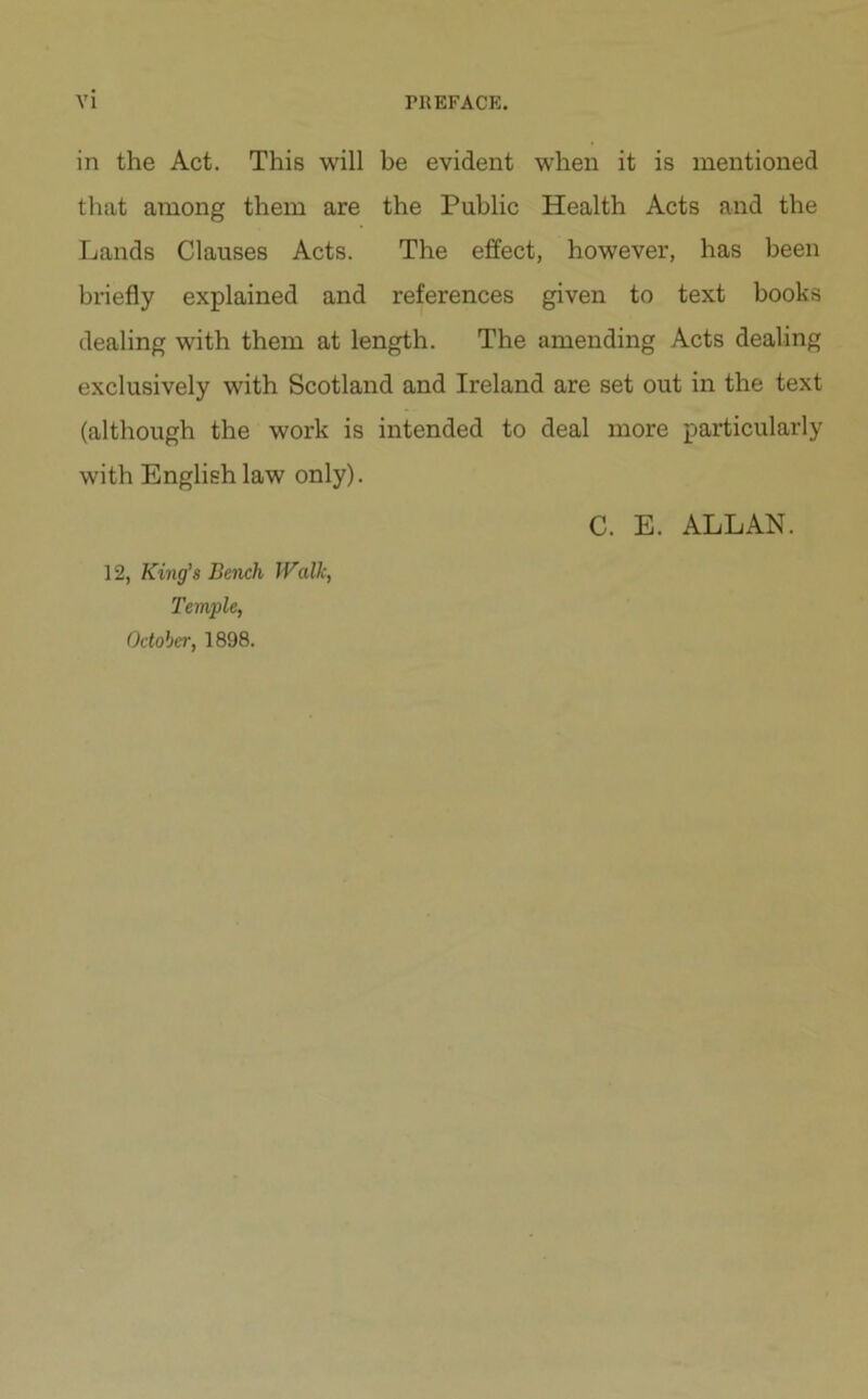 in the Act. This will be evident when it is mentioned that among them are the Public Health Acts and the Lands Clauses Acts. The effect, however, has been briefly explained and references given to text books dealing with them at length. The amending Acts dealing exclusively with Scotland and Ireland are set out in the text (although the work is intended to deal more particularly with English law only). C. E. ALLAN. 12, King's Bench Walk, Temple, October, 1898.