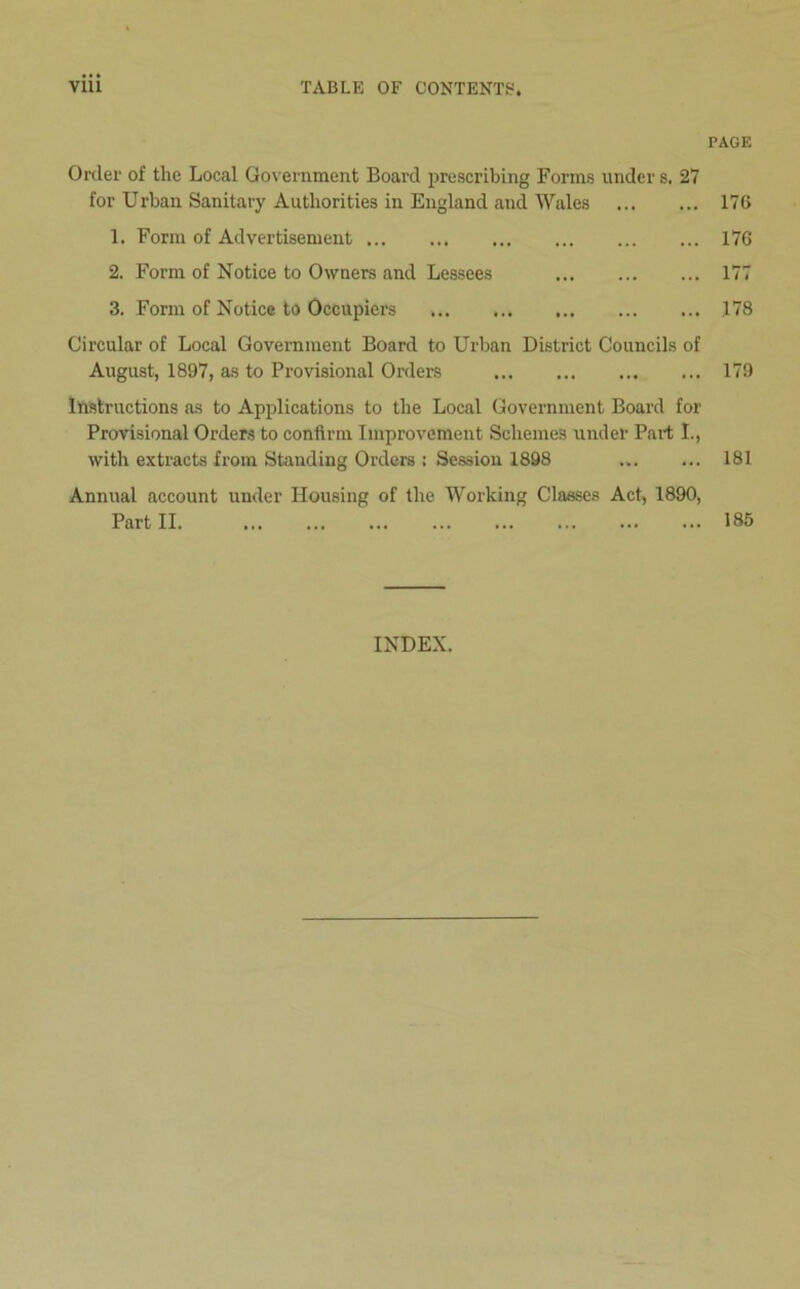 Order of the Local Government Board prescribing Forms under s. 27 for Urban Sanitary Authorities in England and Wales 1. Form of Advertisement 2. Form of Notice to Owners and Lessees 3. Form of Notice to Occupiers Circular of Local Government Board to Urban District Councils of August, 1897, as to Provisional Orders Instructions as to Applications to the Local Government Board for Provisional Orders to confirm Improvement Schemes under Part I., with extracts from Standing Orders : Session 1898 Annual account under Housing of the Working Classes Act, 1890, Part II PAGE 176 176 177 178 179 181 185 INDEX.