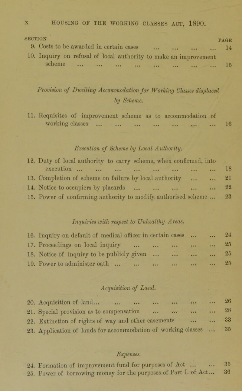 SECTION PAGE 9. Costs to be awarded in certain cases 14 10. Inquiry on refusal of local authority to make an improvement scheme 15 Provision of Dwelling Accommodation for Working Classes displaced by Scheme. 11. Requisites of improvement scheme as to accommodation of working classes 16 Execution of Scheme by Local Authority. 12. Duty of local authority to carry scheme, when confirmed, into execution 18 13. Completion of scheme on failure by local authority 21 14. Notice to occupiers by placards 22 15. Power of confirming authority to modify authorised scheme ... 23 Inquiries with respect to Unhealthy A reas. 16. Inquiry on default of medical officer in certain cases 24 17. Proceedings on local inquiry 25 18. Notice of inquiry to he publicly given ... 25 19. Power to administer oath 25 Acquisition of Land. 20. Acquisition of land... 26 21. Special provision as to compensation ... ... . 28 22. Extinction of rights of way and other easements 33 23. Application of lands for accommodation of working classes ... 35 Expenses. 24. Formation of improvement fund for purposes of Act ... ... 35 25. Power of borrowing money for the purposes of Part I. of Act... 36