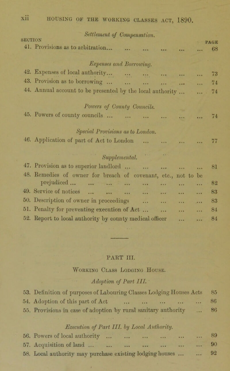 Settlement of Compensation. SECTION 41. Provisions as to arbitration Expenses and Borrowing. 42. Expenses of local authority 43. Provision as to borrowing ... ... ... ... ... 44. Annual account to be presented by the local authority Powers of County Councils. 45. Powers of county councils Special Provisions as to London. 46. Application of part of Act to London Supplemental. 47. Provision as to superior landlord 48. Remedies of owner for breach of covenant, etc., not to be prejudiced 49. Service of notices 50. Description of owner in proceedings 51. Penalty for preventing execution of Act 52. Report to local authority by county medical officer PART III. Working Class Lodging Hodse. Adoption of Part III. 53. Definition of purposes of Labouring Classes Lodging Houses Acts 54. Adoption of this part of Act 55. Provisions in case of adoption by rural sanitary authority Execution of Part III. by Local Authority. 56. Powers of local authority 57. Acquisition of land 58. Local authority may purchase existing lodging houses PAGE 68 73 74 . 74 74 77 81 82 83 83 84 84 85 86 86 89 90 92