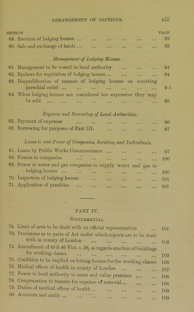 SECTION PAGE 59. Erection of lodging houses ... ... ... ... ... ... 93 60. Sale and exchange of lands... ... ... ... ... ... 93 Management of Lodging Homes. 61. Management to be vested in local authority 94 62. Byelaws for regulation of lodging houses .: 94 63. Disqualification of tenants of lodging houses on receiving parochial relief 9 5 64. When lodging houses are considered too expensive they may be sold 95 Expenses and Borrowing of Local Authorities. 65. Payment of expenses 96 66. Borrowing for purposes of Part III. 97 Loans to and Power of Companies, Societies, and Individuals. 67. Loans by Public Works Commissioners 97 68. Powers to companies ..T ... ... ... ... ... joo 69. Power to water and gas companies to supply water and gas to lodging houses ... 100 70. Inspection of lodging houses 101 71. Application of penalties 101 PART IY. Supplemental. 72. Limit of area to be dealt with on official representation '3- Provisions as to parts of Act under which reports are to be dealt with in county of London 74. Amendment of 45 & 46 Viet. c. 38, as regards erection of buildings for working classes 75. Condition to be implied on letting houses for the working classes 76. Medical officer of health in county of London 77. Power to local authority to enter and value premises ... i8. Compensation to tenants for expense of removal... 79. Duties of medical officer of health 80. Accounts and audit —7;. 101 102 103 105 107 108 108 109 109