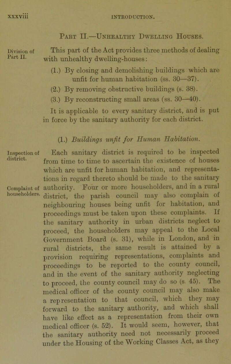 Division of Part II. Part II.—Unhealthy Dwelling Houses. This part of the Act provides three methods of' dealing with unhealthy dwelling-houses: (1.) By closing and demolishing buildings which are unfit for human habitation (ss. 30—37). (2.) By removing obstructive buildings (s. 38). (3.) By reconstructing small areas (ss. 30—40). It is applicable to every sanitary district, and is put in force by the sanitary authority for each district. (1.) Buildings unfit for Human Habitation. Inspection of Each sanitary district is required to be inspected district. from time to time to ascertain the existence of houses which are unfit for human habitation, and representa- tions in regard thereto should be made to the sanitary Complaint of authority. Four or more householders, and in a rural householders. cqistrict, the parish council may also complain of neighbouring houses being unfit for habitation, and proceedings must be taken upon these complaints. If the sanitary authority in urban districts neglect to proceed, the householders may appeal to the Local Government Board (s. 31), while in London, and in rural districts, the same result is attained by a provision requiring representations, complaints and proceedings to be reported to the county council, and in the event of the sanitary authority neglecting to proceed, the county council may do so (s. 45). The medical officer of the county council may also make a representation to that council, which they may forward to the sanitary authority, and which shall have like effect as a representation from their own medical officer (s. 52). It would seem, however, that the sanitary authority need not necessarily proceed under the Housing of the Working Classes Act, as they