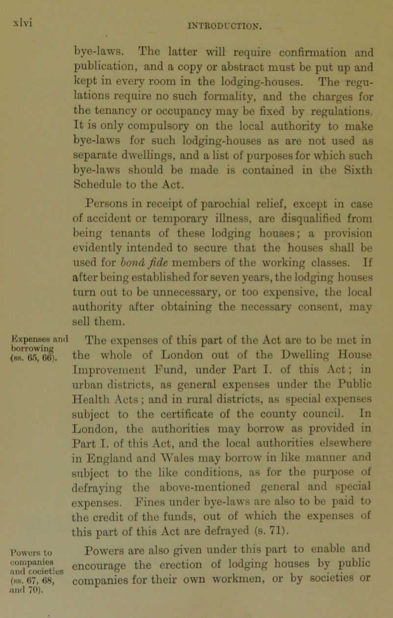 Expenses and borrowing <ss. 65, 66). Powers to companies and societies (ss. 67, 68, and 70). bye-laws. The latter will require confirmation and publication, and a copy or abstract must be put up and kept in every room in the lodging-houses. The regu- lations require no such formality, and the charges for the tenancy or occupancy may be fixed by regulations. It is only compulsory on the local authority to make bye-laws for such lodging-houses as are not used as separate dwellings, and a list of purposes for which such bye-laws should be made is contained in the Sixth Schedule to the Act. Persons in receipt of parochial relief, except in case of accident or temporary illness, are disqualified from being tenants of these lodging houses; a provision evidently intended to secure that the houses shall be used for bond fide members of tbe working classes. If after being established for seven years, the lodging houses turn out to be unnecessary, or too expensive, the local authority after obtaining the necessary consent, may sell them. The expenses of this part of the Act are to be met in the whole of London out of the Dwelling House Improvement Fund, under Part I. of this Act; in urban districts, as general expenses under the Public Health Acts; and in rural districts, as special expenses subject to the certificate of the county council. In London, the authorities may borrow as provided in Part I. of this Act, and the local authorities elsewhere in England and Wales may borrow in like manner and subject to the like conditions, as for the purpose of defraying the above-mentioned general and special expenses. Fines under bye-laws are also to be paid to the credit of the funds, out of which the expenses of this part of this Act are defrayed (s. 71). Powers are also given under this part to enable and encourage the erection of lodging houses by public companies for their own workmen, or by societies or