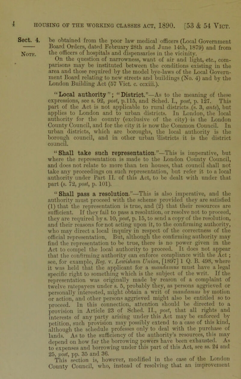 Sect. 4. be obtained from the poor law medical officers (Local Government Board Orders, dated February 28th and June 14tli, 1879) and from Notk. the officers of hospitals and dispensaries in the vicinity. On the question of narrowness, want of air and light, etc., com- parisons may be instituted between the conditions existing in the area and those required by the model bye-laws of the Local Govern- ment Board relating to new streets and buildings (No. 4) and by the London Building Act (57 Viet. c. ccxiii.). “Local authority”; “District.”—As to the meaning of these expressions, see s. 92, post, p.115, and Sehed. I., post, p. 127. This part of the Act is not applicable to rural districts (s. 3, ante), but applies to London and to urban districts. In London, the local authority for the county (exclusive of the city) is the London County Council, and for the city it is now the Common Council. In urban districts, which are boroughs, the local authority is the borough council, and in other urban 'districts it is the district council. “ Shall take such representation.”—This is imperative, but where the representation is made to the London County Council, and does not relate to more than ten houses, that council shall not take any proceedings on such representation, but refer it to a local authority under Part II. of this Act, to be dealt with under that part (s. 72, post, p. 101). “ Shall pass a resolution.”—This is also imperative, and the authority must proceed with the scheme provided they are satisfied (1) that the representation is true, and (2) that their resources are sufficient. If they fail to pass a resolution, or resolve not to proceed, they are required by s. 10, post, p. 15, to send a copy of the resolution, and their reasons for not acting upon it, to the confirming authority, who may direct a local inquiry in respect of the correctness of the official representation. But, although the confirming authority may find the representation to be true, there is no power given in the Act to compel the local authority to proceed. It does not appear that the confirming authority can enforce compliance with the Act; see, for example, Reg. v. Lewisham, Union, [1897] 1 Q. B. 498, where it was held that the applicant for a mandamus must have a legal specific right to something which is the subject of the writ. If the representation was originally made by reason of a complaint of twelve ratepayers under s. 5, probably they, as persons aggrieved or personally interested, might obtain a writ of mandamus by motion or action, and other persons aggrieved might also be entitled so to proceed. In this connection, attention should be directed to a provision in Article 23 of Sched. II., post, that all rights and interests of any party arising under this Act may be enforced by petition, such provision may possibly extend to a case of this kind, although the schedule professes only to deal with the purchase of lands. As to the sufficiency of the authority’s resources, this may depend on how far the borrowing powers have been exhausted. As to expenses and borrowing under this part of this Act, see ss. 24 and 25, post, pp. 35 and 36. This section is, however, modified in the case of the London County Council, who, instead of resolving that an improvement