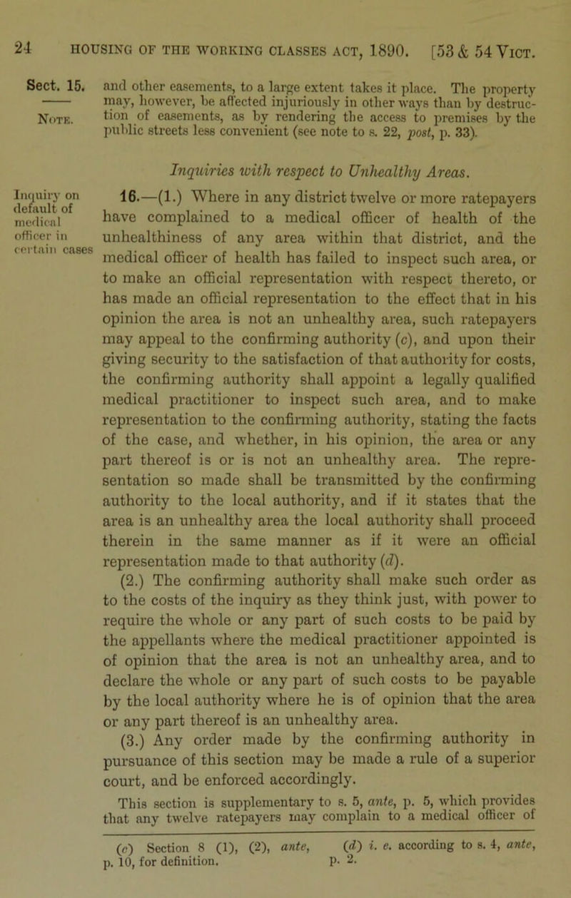 Sect. 15. Note. Inquiry on default of medical officer in certain cases and other easements, to a large extent takes it place. The property may, however, he affected injuriously in other ways than by destruc- tion of easements, as by rendering the access to premises by the public streets less convenient (see note to s. 22, post, p. 33). Inquiries ivith respect to Unhealthy Areas. 16.—(1.) Where in any district twelve or more ratepayers have complained to a medical officer of health of the unhealthiness of any area within that district, and the medical officer of health has failed to inspect such area, or to make an official representation with respect thereto, or has made an official representation to the effect that in his opinion the area is not an unhealthy area, such ratepayers may appeal to the confirming authority (c), and upon their giving security to the satisfaction of that authority for costs, the confirming authority shall appoint a legally qualified medical practitioner to inspect such area, and to make representation to the confirming authority, stating the facts of the case, and whether, in his opinion, the area or any part thereof is or is not an unhealthy area. The repre- sentation so made shall be transmitted by the confirming authority to the local authority, and if it states that the area is an unhealthy area the local authority shall proceed therein in the same manner as if it were an official representation made to that authority (d). (2.) The confirming authority shall make such order as to the costs of the inquiry as they think just, with power to require the whole or any part of such costs to be paid by the appellants where the medical practitioner appointed is of opinion that the area is not an unhealthy area, and to declare the whole or any part of such costs to be payable by the local authority where he is of opinion that the area or any part thereof is an unhealthy area. (3.) Any order made by the confirming authority in pursuance of this section may be made a rule of a superior court, and be enforced accordingly. This section is supplementary to s. 5, ante, p. 5, which provides that any twelve ratepayers may complain to a medical officer of (c) Section 8 (1), (2), ante, (d) i. e. according to s. 4, ante, p. 10, for definition. P- 2.