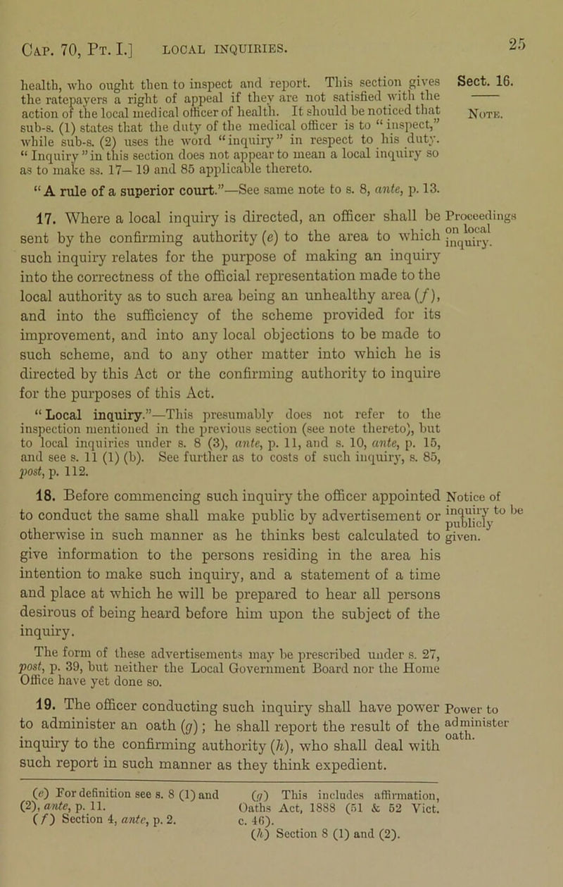 CAP. 70, Pt. I.] LOCAL INQUIRIES. health, who ought then to inspect and report. This section gives Sect. 16. the ratepayers a right of appeal if they are not satisfied with the action of the local medical officer of health. It should be noticed that Note. sub-s. (I) states that the duty of the medical officer is to “ inspect,” while sub-s. (2) uses the word “inquiry” in respect to his duty. “ Inquiry ” in this section does not appear to mean a local inquiry so as to make ss. 17— 19 and 85 applicable thereto. “ A rule of a superior court.”—See same note to s. 8, ante, p. 13. 17. Where a local inquiry is directed, an officer shall be Proceedings sent by the confirming authority (e) to the area to which •>(J^<t.y such inquiry relates for the purpose of making an inquiry into the correctness of the official representation made to the local authority as to such area being an unhealthy area (/), and into the sufficiency of the scheme provided for its improvement, and into any local objections to be made to such scheme, and to any other matter into which he is directed by this Act or the confirming authority to inquire for the purposes of this Act. “ Local inquiry.”—This presumably does not refer to the inspection mentioned in the previous section (see note thereto), but to local inquiries under s. 8 (3), ante, p. 11, and s. 10, ante, p. 15, and see s. 11 (1) (b). See further as to costs of such inquiry, s. 85, 'post, p. 112. 18. Before commencing such inquiry the officer appointed Notice of to conduct the same shall make public by advertisement or 1,e otherwise in such manner as he thinks best calculated to given, give information to the persons residing in the area his intention to make such inquiry, and a statement of a time and place at which he will be prepared to hear all persons desirous of being heard before him upon the subject of the inquiry. The form of these advertisements may be prescribed under s. 27, post, p. 39, but neither the Local Government Board nor the Home Office have yet done so. 19. The officer conducting such inquiry shall have power Power to to administer an oath (g); he shall report the result of the ^™inister inquiry to the confirming authority (h), who shall deal with such report in such manner as they think expedient. 00 Por definition see s. 8 (1) and (;/) This includes affirmation, (2), ante, p. 11. Oaths Act, 1888 (51 & 52 Viet. (/) Section 4, ante, p. 2. c. 46).