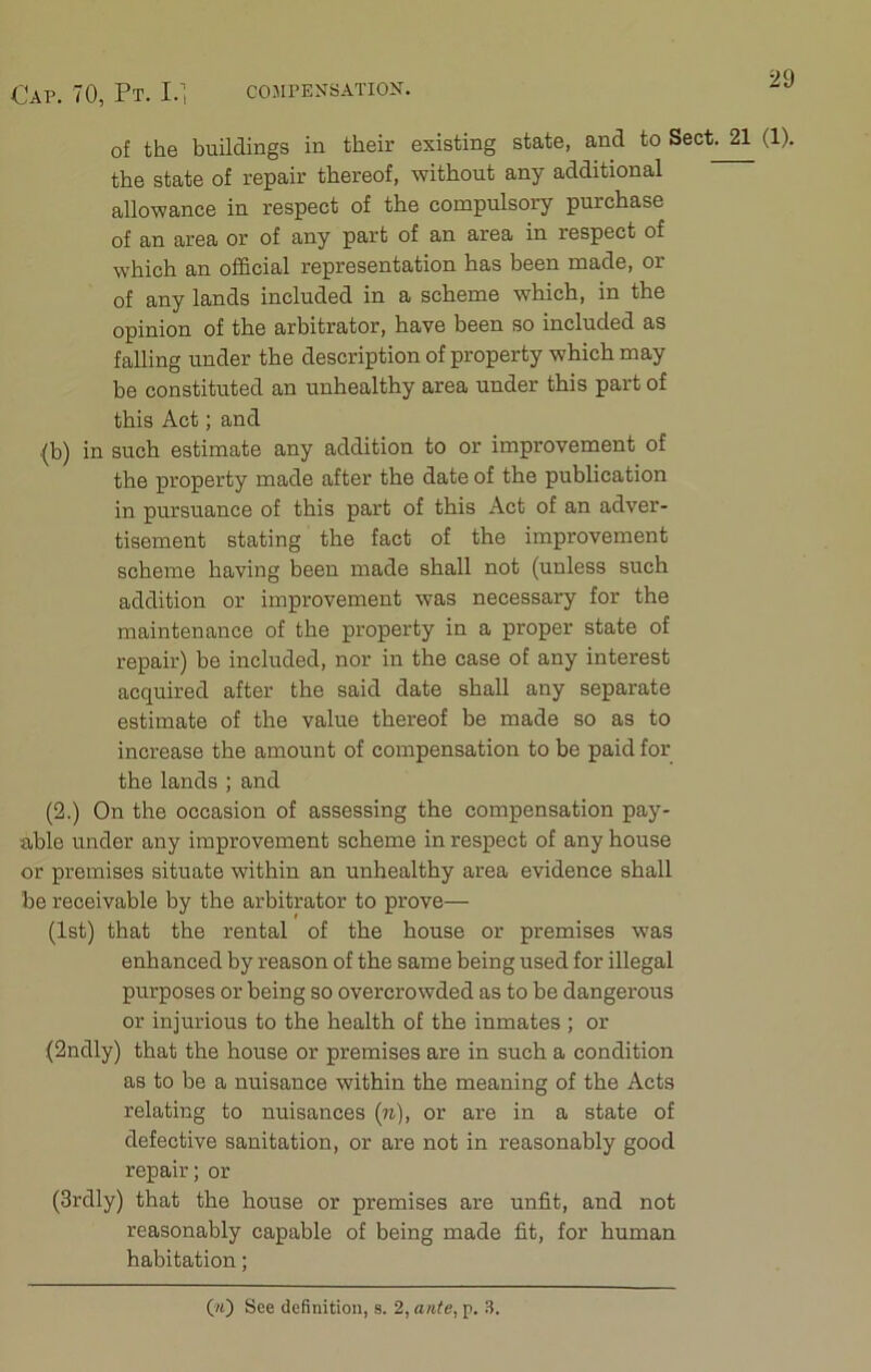 of the buildings in their existing state, and to Sect. 21 (1). the state of repair thereof, without any additional allowance in respect of the compulsory purchase of an area or of any part of an area in respect of which an official representation has been made, or of any lands included in a scheme which, in the opinion of the arbitrator, have been so included as falling under the description of property which may be constituted an unhealthy area under this part of this Act; and (b) in such estimate any addition to or improvement of the property made after the date of the publication in pursuance of this part of this Act of an adver- tisement stating the fact of the improvement scheme having been made shall not (unless such addition or improvement was necessary for the maintenance of the property in a proper state of repair) be included, nor in the case of any interest acquired after the said date shall any separate estimate of the value thereof be made so as to increase the amount of compensation to be paid for the lands ; and (2.) On the occasion of assessing the compensation pay- able under any improvement scheme in respect of any house or premises situate within an unhealthy area evidence shall be receivable by the arbitrator to prove— (1st) that the rental of the house or premises was enhanced by reason of the same being used for illegal purposes or being so overcrowded as to be dangerous or injurious to the health of the inmates ; or (2ndly) that the house or premises are in such a condition as to be a nuisance within the meaning of the Acts relating to nuisances (n), or are in a state of defective sanitation, or are not in reasonably good repair; or (3rdly) that the house or premises are unfit, and not reasonably capable of being made fit, for human habitation; (*)