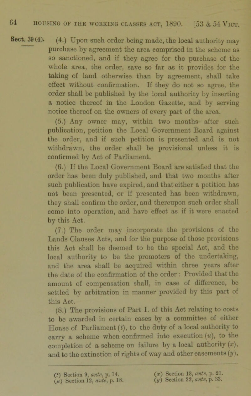 Sect. 39 (4). (4.) Upon such order being made, the local authority may purchase by agreement the area comprised in the scheme as so sanctioned, and if they agree for the purchase of the whole area, the order, save so far as it provides for the taking of land otherwise than by agreement, shall take effect without confirmation. If they do not so agree, the order shall be published by the local authority by inserting a notice thereof in the London Gazette, and by serving notice thereof on the owners of every part of the area. (5.) Any owner may, within two months after such publication, petition the Local Government Board against the order, and if such petition is presented and is not withdrawn, the order shall be provisional unless it is confirmed by Act of Parliament. (6.) If the Local Government Board are satisfied that the order has been duly published, and that two months after such publication have expired, and that either a petition has not been presented, or if presented has been withdrawn, they shall confirm the order, and thereupon such order shall come into operation, and have effect as if it were enacted by this Act. (7.) The order may incorporate the provisions of the Lands Clauses Acts, and for the purpose of those provisions this Act shall be deemed to be the special Act, and the local authority to be the promoters of the undertaking, and the area shall be acquired within three years after the date of the confirmation of the order : Provided that the amount of compensation shall, in case of difference, be settled by arbitration in manner provided by this part of this Act. (8.) The provisions of Part I. of this Act relating to costs to be awarded in certain cases by a committee of either House of Parliament (t), to the duty of a local authority to carry a scheme when confirmed into execution (u), to the completion of a scheme on failure by a local authority (x), and to the extinction of rights of way aud other easements (y), (t) Section 9, ante, p. 14. (w) Section 12, ante, p. 18. (x) Section 13, ante, p. 21. (//) Section 22, ante, p. 33.