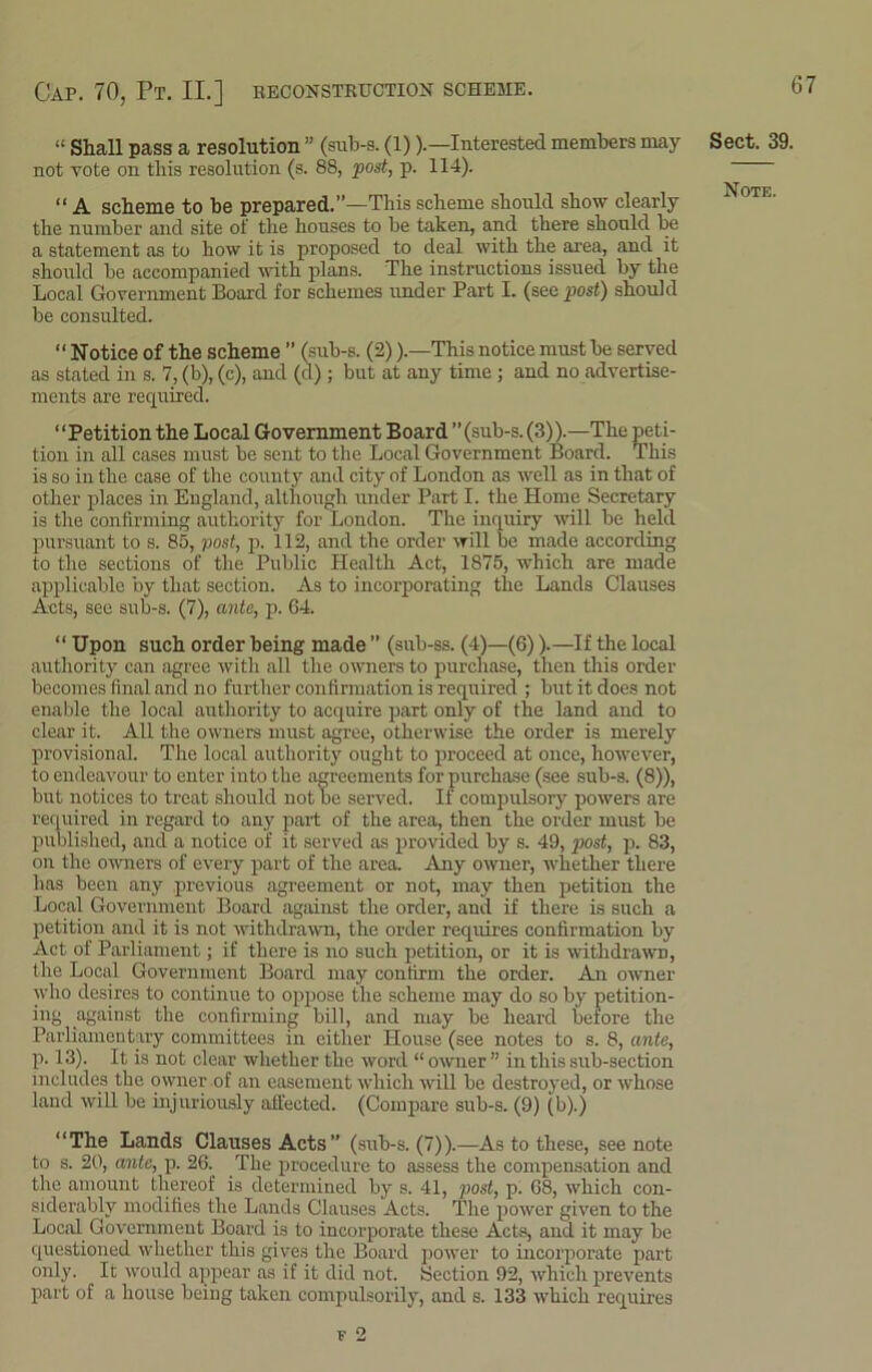 Cap. 70, Pt. II.] reconstruction scheme. “ Shall pass a resolution ” (sub-s. (1)).—Interested members may not vote on this resolution (s. 88, post, p. 114). “ A scheme to be prepared.”—This scheme should show clearly the number and site of the houses to be taken, and there should be a statement as to how it is proposed to deal with the area, and it should be accompanied with plans. The instructions issued by the Local Government Board for schemes under Part I. (see post) should be consulted. “ Notice of the scheme ” (sub-s. (2)).—This notice must be served as stated in s. 7, (b), (c), and (d); but at any time ; and no advertise- ments are required. “Petition the Local Government Board ”(sub-s. (3)).—The peti- tion in all cases must be sent to the Local Government Board. This is so in the case of the county and city of London as well as in that of other places in England, although under Part I. the Home Secretary is the confirming authority for London. The inquiry will be held pursuant to s. 85, post, p. 112, and the order will be made according to the sections of the Public Health Act, 1875, which are made applicable by that section. As to incorporating the Lands Clauses Acts, see sub-s. (7), ante, p. 64. “ Upon such order being made ” (sub-ss. (4)—(6)).—If the local authority can agree with all the owners to purchase, then this order becomes final and no further confirmation is required ; but it does not enable the local authority to acquire part only of the land and to clear it. All the owners must agree, otherwise the order is merely provisional. The local authority ought to proceed at once, however, to endeavour to enter into the agreements for purchase (see sub-s. (8)), but notices to treat should not be served. If compulsory powers are required in regard to any part of the area, then the order must be published, and a notice of it served as provided by s. 49, post, p. 83, on the owners of every part of the area. Any owner, whether there has been any previous agreement or not, may then petition the Local Government Board against the order, and if there is such a petition and it is not withdrawn, the order requires confirmation by Act of Parliament; if there is no such petition, or it is withdrawn, the Local Government Board may confirm the order. An owner who desires to continue to oppose the scheme may do so by petition- ing against the confirming bill, and may be heard before the Parliamentary committees in either House (see notes to s. 8, ante, p. 13). It is not clear whether the word “ owner ” in this sub-section includes the owner of an easement which will be destroyed, or whose land will be injuriously affected. (Compare sub-s. (9) (b).) “The Lands Clauses Acts” (sub-s. (7)).—As to these, see note to s. 20, ante, p. 26. The procedure to assess the compensation and the amount thereof is determined by s. 41, post, p. 68, which con- siderably modifies the Lands Clauses Acts. The power given to the Local Government Board is to incorporate these Acts, and it may be questioned whether this gives the Board power to incorporate part only. It would appear as if it did not. Section 92, which prevents part of a house being taken compulsorily, and s. 133 which requires Sect. 39.