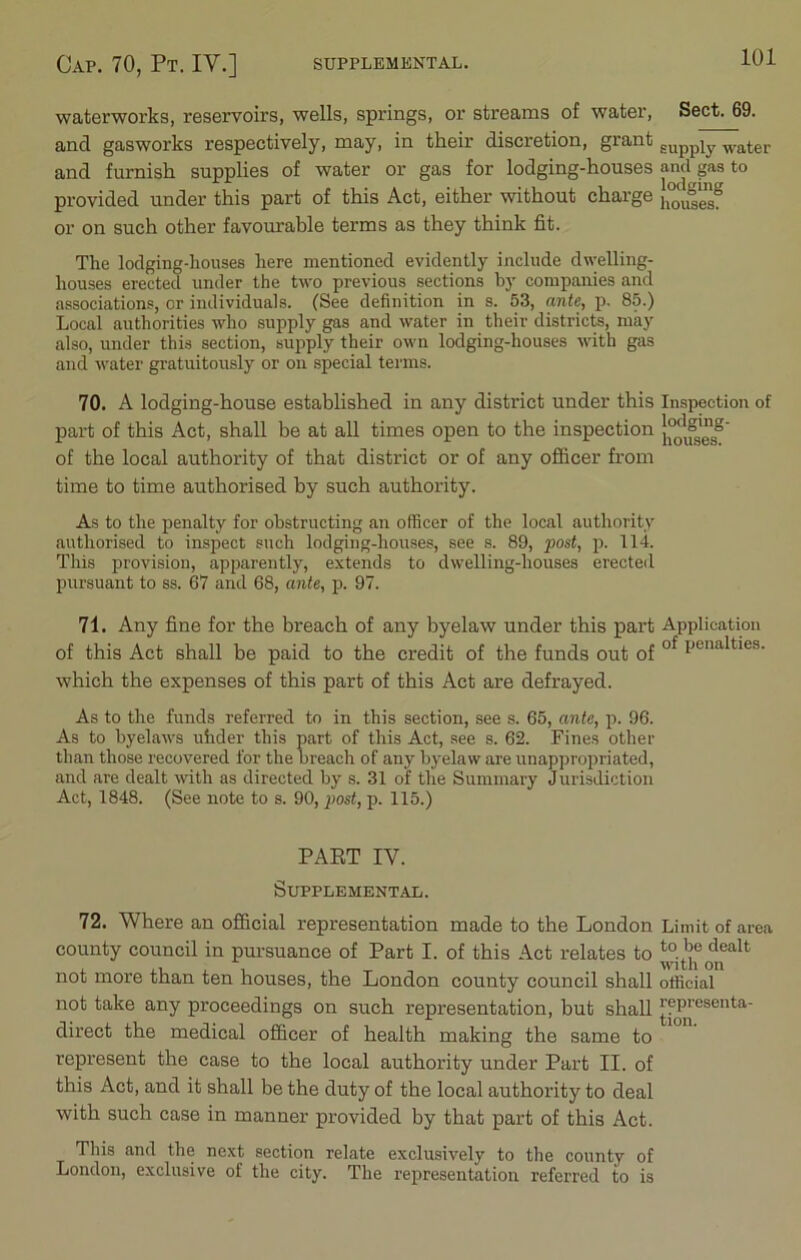 waterworks, reservoirs, wells, springs, or streams of water, Sect. 69. and gasworks respectively, may, in their discretion, grant gUppiy water and furnish supplies of water or gas for lodging-houses and gas to provided under this part of this Act, either without charge or on such other favourable terms as they think fit. The lodging-houses here mentioned evidently include dwelling- houses erected under the two previous sections by companies and associations, or individuals. (See definition in s. 53, ante, p, 85.) Local authorities who supply gas and water in their districts, may also, under this section, supply their own lodging-houses with gas and water gratuitously or on special terms. 70. A lodging-house established in any district under this Inspection of part of this Act, shall be at all times open to the inspection of the local authority of that district or of any officer from time to time authorised by such authority. As to the penalty for obstructing an officer of the local authority authorised to inspect such lodging-houses, see s. 89, post, p. 114. This provision, apparently, extends to dwelling-houses erected pursuant to ss. 67 and 68, ante, p. 97. 71. Any fine for the breach of any byelaw under this part Application of this Act shall be paid to the credit of the funds out of of lJUnalties- which the expenses of this part of this Act are defrayed. As to the funds referred to in this section, see s. 65, ante, p. 96. As to byelaws uhder this part of this Act, see s. 62. Fines other than those recovered for the breach of any byelaw are unappropriated, and are dealt with as directed by s. 31 of the Summary Jurisdiction Act, 1848. (See note to s. 90, post, p. 115.) PAET IV. Supplemental. 72. Where an official representation made to the London Limit of area county council in pursuance of Part I. of this Act relates to to.'f dealt , . with on not more than ten houses, the London county council shall official not take any proceedings on such representation, but shall jjp]'csenta' direct the medical officer of health making the same to represent the case to the local authority under Part II. of this Act, and it shall be the duty of the local authority to deal with such case in manner provided by that part of this Act. This and the next section relate exclusively to the county of London, exclusive of the city. The representation referred to is