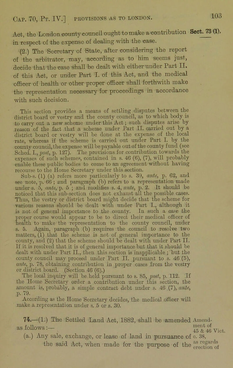 Cap. 70, Pt. IV.] provisions as to London. Act, the London county council ought to make a contribution Sect. 73 (1), in respect of the expense of dealing with the case. (2.) The Secretary of State, after considering the report of the arbitrator, may, according as to him seems just, decide that the case shall be dealt with either under Part II. of this Act, or under Part I. of this Act, and the medical officer of health or other proper officer shall forthwith make the representation necessary for proceedings in accordance with such decision. This section provides a means of settling disputes between the district board or vestry and the county council, as to which body is to carry out a new scheme under this Act; such disputes arise by reason of the fact that a scheme under Part II. carried out by a district board or vestry will be done at the expense of the local rate, whereas if the scheme is carried out under Part I. by the county council, the expense will be payable out of the county fund (see Sched. I., post, p. 127). The provisions for contribution towards the expenses of such schemes, contained in s. 46 (6), (7), will probably enable these public bodies to come to an agreement without having recourse to the Home Secretary under this section. Sub-s. (1) (a) refers more particularly to s. 39, ante, p. 62, and see note, p. 66 ; and paragraph (b) refers to a representation made under s. 5, ante, p. 5 ; and modifies s. 4, ante, p. 2. It should be noticed that this sub-section does not exhaust all the possible cases. Thus, the vestry or district board might decide that the scheme for various reasons should be dealt with under Part I., although it is not of general importance to the county. In such a case the proper course would appear to be to direct their medical officer of health to make the representation to the county council, under s. 5. Again, paragraph (b) requires the council to resolve two matters, (1) that the scheme is not of general importance to the county, and (2) that the scheme should be dealt with under Part II. If it is resolved that it is of general importance but that it should be dealt with under Part II., then this section is inapplicable ; but the county council may proceed under Part II. pursuant to s. 46 (5), ante, p. 78, obtaining contribution in proper cases from the vestry or district board. (Section 46 (6).) The local inquiry will be held pursuant to s. 85, post, p. 112. If the Home Secretary order a contribution under this section, the amount is, probably, a simple contract debt under s. 46 (7), ante, p. 79. According as the Home Secretary decides, the medical officer will make a representation under s. 5 or s. 30. 75.—(1.) The Settled Land Act, 1882, shall be amended Amend- as follows:- Viet, (a.) Any sale, exchange, or lease of land in pursuance of e. 38, the said Act, when made for the purpose of the erection of