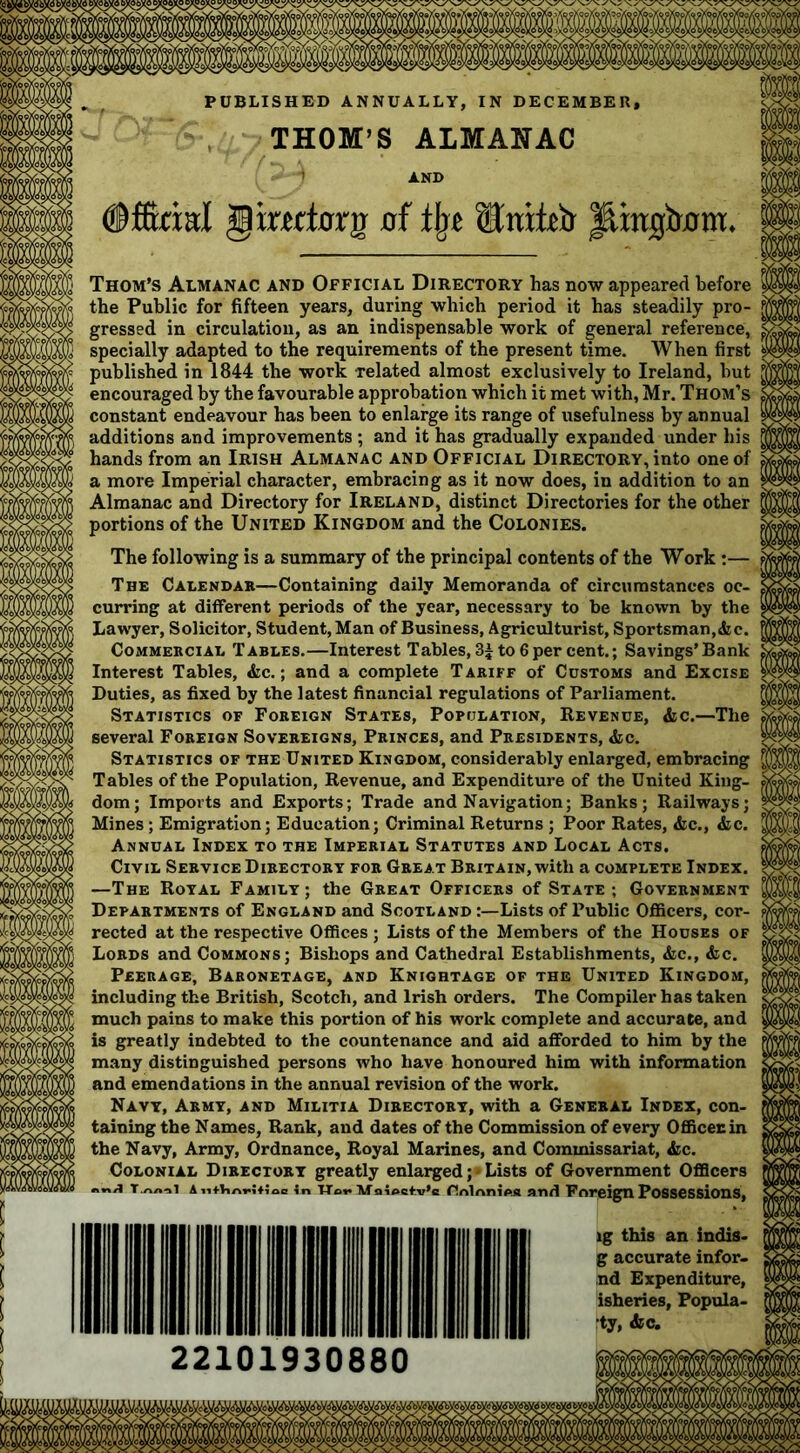 PUBLISHED ANNUALLY, IN DECEMBER, THOM’S ALMANAC ©ffirial giwlcrnr of tin Httiteb laingbflm. Thom’s Almanac and Official Directory has now appeared before the Public for fifteen years, during which period it has steadily pro- gressed in circulation, as an indispensable work of general reference, specially adapted to the requirements of the present time. When first published in 1844 the work related almost exclusively to Ireland, but encouraged by the favourable approbation which it met with, Mr. Thom’s constant endeavour has been to enlarge its range of usefulness by annual additions and improvements ; and it has gradually expanded under his hands from an Irish Almanac and Official Directory, into one of a more Imperial character, embracing as it now does, in addition to an Almanac and Directory for Ireland, distinct Directories for the other portions of the United Kingdom and the Colonies. The following is a summary of the principal contents of the Work :— The Calendar—Containing daily Memoranda of circumstances oc- curring at different periods of the year, necessary to be known by the Lawyer, Solicitor, Student, Man of Business, Agriculturist, Sportsman,<fec. Commercial Tables.—Interest Tables, 3± to 6 per cent.; Savings’Bank Interest Tables, &c.; and a complete Tariff of Customs and Excise Duties, as fixed by the latest financial regulations of Parliament. Statistics of Foreign States, Population, Revenue, &c.—The several Foreign Sovereigns, Princes, and Presidents, <fcc. Statistics of the United Kingdom, considerably enlarged, embracing Tables of the Population, Revenue, and Expenditure of the United King- dom; Imports and Exports; Trade and Navigation; Banks; Railways; Mines; Emigration; Education; Criminal Returns ; Poor Rates, &c., &c. Annual Index to the Imperial Statutes and Local Acts. Civil Service Directory for Great Britain, with a complete Index. —The Royal Family; the Great Officers of State ; Government Departments of England and Scotland Lists of Public Officers, cor- rected at the respective Offices ; Lists of the Members of the Houses of Lords and Commons; Bishops and Cathedral Establishments, &c., &c. Peerage, Baronetage, and Knightage of the United Kingdom, including the British, Scotch, and Irish orders. The Compiler has taken much pains to make this portion of his work complete and accurate, and is greatly indebted to the countenance and aid afforded to him by the many distinguished persons who have honoured him with information and emendations in the annual revision of the work. Navy, Army, and Militia Directory, with a General Index, con- taining the Names, Rank, and dates of the Commission of every Officecin the Navy, Army, Ordnance, Royal Marines, and Commissariat, &c. Colonial Directory greatly enlarged ;• Lists of Government Officers TTov alocfv’c Anlnniea and Foreign Possessions, lg this an indis- g accurate infor- nd Expenditure, isheries, Popula- •ty, &c. T.A/t'il AlitViArWioc If 2210193088